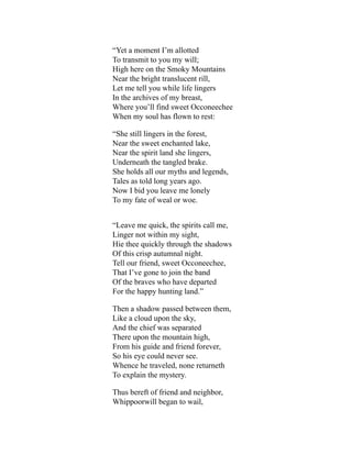 “Yet a moment I’m allotted
To transmit to you my will;
High here on the Smoky Mountains
Near the bright translucent rill,
Let me tell you while life lingers
In the archives of my breast,
Where you’ll find sweet Occoneechee
When my soul has flown to rest:
“She still lingers in the forest,
Near the sweet enchanted lake,
Near the spirit land she lingers,
Underneath the tangled brake.
She holds all our myths and legends,
Tales as told long years ago.
Now I bid you leave me lonely
To my fate of weal or woe.
“Leave me quick, the spirits call me,
Linger not within my sight,
Hie thee quickly through the shadows
Of this crisp autumnal night.
Tell our friend, sweet Occoneechee,
That I’ve gone to join the band
Of the braves who have departed
For the happy hunting land.”
Then a shadow passed between them,
Like a cloud upon the sky,
And the chief was separated
There upon the mountain high,
From his guide and friend forever,
So his eye could never see.
Whence he traveled, none returneth
To explain the mystery.
Thus bereft of friend and neighbor,
Whippoorwill began to wail,
 