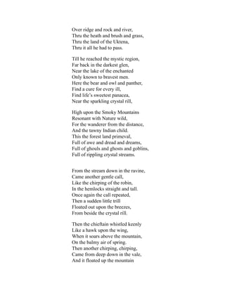 Over ridge and rock and river,
Thru the heath and brush and grass,
Thru the land of the Uktena,
Thru it all he had to pass.
Till he reached the mystic region,
Far back in the darkest glen,
Near the lake of the enchanted
Only known to bravest men.
Here the bear and owl and panther,
Find a cure for every ill,
Find life’s sweetest panacea,
Near the sparkling crystal rill,
High upon the Smoky Mountains
Resonant with Nature wild,
For the wanderer from the distance,
And the tawny Indian child.
This the forest land primeval,
Full of awe and dread and dreams,
Full of ghouls and ghosts and goblins,
Full of rippling crystal streams.
From the stream down in the ravine,
Came another gentle call,
Like the chirping of the robin,
In the hemlocks straight and tall.
Once again the call repeated,
Then a sudden little trill
Floated out upon the breezes,
From beside the crystal rill.
Then the chieftain whistled keenly
Like a hawk upon the wing,
When it soars above the mountain,
On the balmy air of spring.
Then another chirping, chirping,
Came from deep down in the vale,
And it floated up the mountain
 