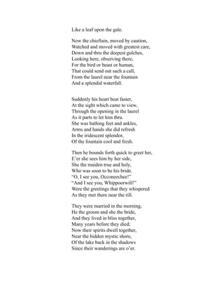 Like a leaf upon the gale.
Now the chieftain, moved by caution,
Watched and moved with greatest care,
Down and thru the deepest gulches,
Looking here, observing there,
For the bird or beast or human,
That could send out such a call,
From the laurel near the fountain
And a splendid waterfall.
Suddenly his heart beat faster,
At the sight which came to view,
Through the opening in the laurel
As it parts to let him thru.
She was bathing feet and ankles,
Arms and hands she did refresh
In the iridescent splendor,
Of the fountain cool and fresh.
Then he bounds forth quick to greet her,
E’er she sees him by her side,
She the maiden true and holy,
Who was soon to be his bride.
“O, I see you, Occoneechee!”
“And I see you, Whippoorwill!”
Were the greetings that they whispered
As they met there near the rill.
They were married in the morning,
He the groom and she the bride,
And they lived in bliss together,
Many years before they died;
Now their spirits dwell together,
Near the hidden mystic shore,
Of the lake back in the shadows
Since their wanderings are o’er.
 