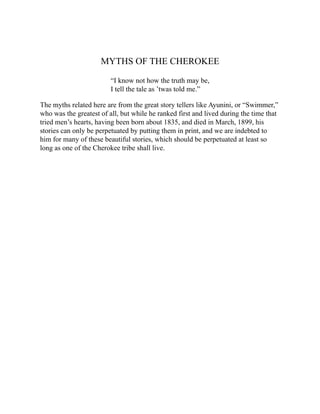 MYTHS OF THE CHEROKEE
“I know not how the truth may be,
I tell the tale as ’twas told me.”
The myths related here are from the great story tellers like Ayunini, or “Swimmer,”
who was the greatest of all, but while he ranked first and lived during the time that
tried men’s hearts, having been born about 1835, and died in March, 1899, his
stories can only be perpetuated by putting them in print, and we are indebted to
him for many of these beautiful stories, which should be perpetuated at least so
long as one of the Cherokee tribe shall live.
 
