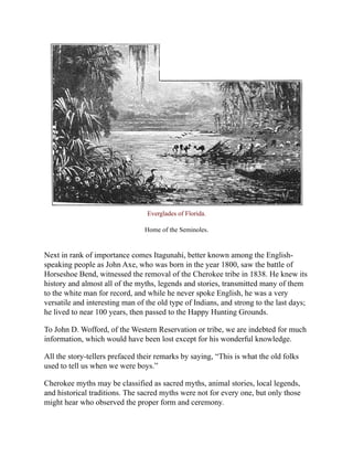 Everglades of Florida.
Home of the Seminoles.
Next in rank of importance comes Itagunahi, better known among the English-
speaking people as John Axe, who was born in the year 1800, saw the battle of
Horseshoe Bend, witnessed the removal of the Cherokee tribe in 1838. He knew its
history and almost all of the myths, legends and stories, transmitted many of them
to the white man for record, and while he never spoke English, he was a very
versatile and interesting man of the old type of Indians, and strong to the last days;
he lived to near 100 years, then passed to the Happy Hunting Grounds.
To John D. Wofford, of the Western Reservation or tribe, we are indebted for much
information, which would have been lost except for his wonderful knowledge.
All the story-tellers prefaced their remarks by saying, “This is what the old folks
used to tell us when we were boys.”
Cherokee myths may be classified as sacred myths, animal stories, local legends,
and historical traditions. The sacred myths were not for every one, but only those
might hear who observed the proper form and ceremony.
 