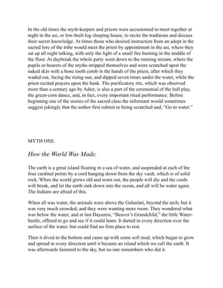 In the old times the myth-keepers and priests were accustomed to meet together at
night in the asi, or low-built log sleeping house, to recite the traditions and discuss
their secret knowledge. At times those who desired instruction from an adept in the
sacred lore of the tribe would meet the priest by appointment in the asi, where they
sat up all night talking, with only the light of a small fire burning in the middle of
the floor. At daybreak the whole party went down to the running stream, where the
pupils or hearers of the myths stripped themselves and were scratched upon the
naked skin with a bone tooth comb in the hands of the priest, after which they
waded out, facing the rising sun, and dipped seven times under the water, while the
priest recited prayers upon the bank. The purificatory rite, which was observed
more than a century ago by Adair, is also a part of the ceremonial of the ball play,
the green-corn dance, and, in fact, every important ritual performance. Before
beginning one of the stories of the sacred class the informant would sometimes
suggest jokingly that the author first submit to being scratched and, “Go to water.”
MYTH ONE.
How the World Was Made.
The earth is a great island floating in a sea of water, and suspended at each of the
four cardinal points by a cord hanging down from the sky vault, which is of solid
rock. When the world grows old and worn out, the people will die and the cords
will break, and let the earth sink down into the ocean, and all will be water again.
The Indians are afraid of this.
When all was water, the animals were above the Galunlati, beyond the arch; but it
was very much crowded, and they were wanting more room. They wondered what
was below the water, and at last Dayunisi, “Beaver’s Grandchild,” the little Water-
beetle, offered to go and see if it could learn. It darted in every direction over the
surface of the water, but could find no firm place to rest.
Then it dived to the bottom and came up with some soft mud, which began to grow
and spread in every direction until it became an island which we call the earth. It
was afterwards fastened to the sky, but no one remembers who did it.
 