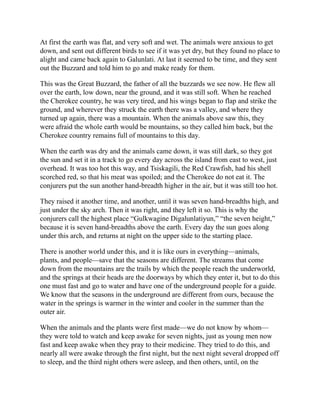 At first the earth was flat, and very soft and wet. The animals were anxious to get
down, and sent out different birds to see if it was yet dry, but they found no place to
alight and came back again to Galunlati. At last it seemed to be time, and they sent
out the Buzzard and told him to go and make ready for them.
This was the Great Buzzard, the father of all the buzzards we see now. He flew all
over the earth, low down, near the ground, and it was still soft. When he reached
the Cherokee country, he was very tired, and his wings began to flap and strike the
ground, and wherever they struck the earth there was a valley, and where they
turned up again, there was a mountain. When the animals above saw this, they
were afraid the whole earth would be mountains, so they called him back, but the
Cherokee country remains full of mountains to this day.
When the earth was dry and the animals came down, it was still dark, so they got
the sun and set it in a track to go every day across the island from east to west, just
overhead. It was too hot this way, and Tsiskagili, the Red Crawfish, had his shell
scorched red, so that his meat was spoiled; and the Cherokee do not eat it. The
conjurers put the sun another hand-breadth higher in the air, but it was still too hot.
They raised it another time, and another, until it was seven hand-breadths high, and
just under the sky arch. Then it was right, and they left it so. This is why the
conjurers call the highest place “Gulkwagine Digalunlatiyun,” “the seven height,”
because it is seven hand-breadths above the earth. Every day the sun goes along
under this arch, and returns at night on the upper side to the starting place.
There is another world under this, and it is like ours in everything—animals,
plants, and people—save that the seasons are different. The streams that come
down from the mountains are the trails by which the people reach the underworld,
and the springs at their heads are the doorways by which they enter it, but to do this
one must fast and go to water and have one of the underground people for a guide.
We know that the seasons in the underground are different from ours, because the
water in the springs is warmer in the winter and cooler in the summer than the
outer air.
When the animals and the plants were first made—we do not know by whom—
they were told to watch and keep awake for seven nights, just as young men now
fast and keep awake when they pray to their medicine. They tried to do this, and
nearly all were awake through the first night, but the next night several dropped off
to sleep, and the third night others were asleep, and then others, until, on the
 