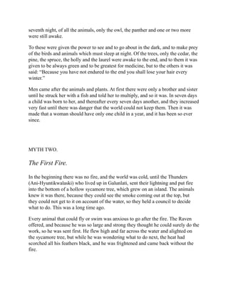 seventh night, of all the animals, only the owl, the panther and one or two more
were still awake.
To these were given the power to see and to go about in the dark, and to make prey
of the birds and animals which must sleep at night. Of the trees, only the cedar, the
pine, the spruce, the holly and the laurel were awake to the end, and to them it was
given to be always green and to be greatest for medicine, but to the others it was
said: “Because you have not endured to the end you shall lose your hair every
winter.”
Men came after the animals and plants. At first there were only a brother and sister
until he struck her with a fish and told her to multiply, and so it was. In seven days
a child was born to her, and thereafter every seven days another, and they increased
very fast until there was danger that the world could not keep them. Then it was
made that a woman should have only one child in a year, and it has been so ever
since.
MYTH TWO.
The First Fire.
In the beginning there was no fire, and the world was cold, until the Thunders
(Ani-Hyuntikwalaski) who lived up in Galunlati, sent their lightning and put fire
into the bottom of a hollow sycamore tree, which grew on an island. The animals
knew it was there, because they could see the smoke coming out at the top, but
they could not get to it on account of the water, so they held a council to decide
what to do. This was a long time ago.
Every animal that could fly or swim was anxious to go after the fire. The Raven
offered, and because he was so large and strong they thought he could surely do the
work, so he was sent first. He flew high and far across the water and alighted on
the sycamore tree, but while he was wondering what to do next, the heat had
scorched all his feathers black, and he was frightened and came back without the
fire.
 