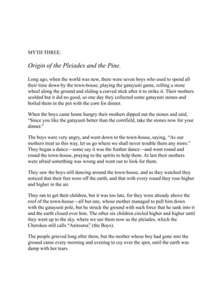MYTH THREE.
Origin of the Pleiades and the Pine.
Long ago, when the world was new, there were seven boys who used to spend all
their time down by the town-house, playing the gatayusti game, rolling a stone
wheel along the ground and sliding a curved stick after it to strike it. Their mothers
scolded but it did no good, so one day they collected some gatayusti stones and
boiled them in the pot with the corn for dinner.
When the boys came home hungry their mothers dipped out the stones and said,
“Since you like the gatayusti better than the cornfield, take the stones now for your
dinner.”
The boys were very angry, and went down to the town-house, saying, “As our
mothers treat us this way, let us go where we shall never trouble them any more.”
They began a dance—some say it was the feather dance—and went round and
round the town-house, praying to the spirits to help them. At last their mothers
were afraid something was wrong and went out to look for them.
They saw the boys still dancing around the town-house, and as they watched they
noticed that their feet were off the earth, and that with every round they rose higher
and higher in the air.
They ran to get their children, but it was too late, for they were already above the
roof of the town-house—all but one, whose mother managed to pull him down
with the gatayusti pole, but he struck the ground with such force that he sank into it
and the earth closed over him. The other six children circled higher and higher until
they went up to the sky, where we see them now as the pleiades, which the
Cherokee still calls “Anitsutsa” (the Boys).
The people grieved long after them, but the mother whose boy had gone into the
ground came every morning and evening to cry over the spot, until the earth was
damp with her tears.
 
