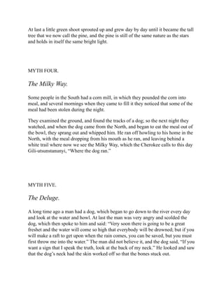 At last a little green shoot sprouted up and grew day by day until it became the tall
tree that we now call the pine, and the pine is still of the same nature as the stars
and holds in itself the same bright light.
MYTH FOUR.
The Milky Way.
Some people in the South had a corn mill, in which they pounded the corn into
meal, and several mornings when they came to fill it they noticed that some of the
meal had been stolen during the night.
They examined the ground, and found the tracks of a dog; so the next night they
watched, and when the dog came from the North, and began to eat the meal out of
the bowl, they sprang out and whipped him. He ran off howling to his home in the
North, with the meal dropping from his mouth as he ran, and leaving behind a
white trail where now we see the Milky Way, which the Cherokee calls to this day
Gili-utsunstanunyi, “Where the dog ran.”
MYTH FIVE.
The Deluge.
A long time ago a man had a dog, which began to go down to the river every day
and look at the water and howl. At last the man was very angry and scolded the
dog, which then spoke to him and said: “Very soon there is going to be a great
freshet and the water will come so high that everybody will be drowned; but if you
will make a raft to get upon when the rain comes, you can be saved, but you must
first throw me into the water.” The man did not believe it, and the dog said, “If you
want a sign that I speak the truth, look at the back of my neck.” He looked and saw
that the dog’s neck had the skin worked off so that the bones stuck out.
 