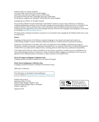 Academic Press is an imprint of Elsevier
125 London Wall, London EC2Y 5AS, United Kingdom
525 B Street, Suite 1650, San Diego, CA 92101, United States
50 Hampshire Street, 5th Floor, Cambridge, MA 02139, United States
The Boulevard, Langford Lane, Kidlington, Oxford OX5 1GB, United Kingdom
Copyright © 2022 Elsevier Inc. All rights reserved.
No part of this publication may be reproduced or transmitted in any form or by any means, electronic or mechanical,
including photocopying, recording, or any information storage and retrieval system, without permission in writing from the
publisher. Details on how to seek permission, further information about the Publisher’s permissions policies and our
arrangements with organizations such as the Copyright Clearance Center and the Copyright Licensing Agency, can be found
at our website: www.elsevier.com/permissions.
This book and the individual contributions contained in it are protected under copyright by the Publisher (other than as may
be noted herein).
Notices
Knowledge and best practice in this ﬁeld are constantly changing. As new research and experience broaden our
understanding, changes in research methods, professional practices, or medical treatment may become necessary.
Practitioners and researchers must always rely on their own experience and knowledge in evaluating and using any
information, methods, compounds, or experiments described herein. In using such information or methods they should be
mindful of their own safety and the safety of others, including parties for whom they have a professional responsibility.
To the fullest extent of the law, neither the Publisher nor the authors, contributors, or editors, assume any liability for any
injury and/or damage to persons or property as a matter of products liability, negligence or otherwise, or from any use or
operation of any methods, products, instructions, or ideas contained in the material herein.
Library of Congress Cataloging-in-Publication Data
A catalog record for this book is available from the Library of Congress
British Library Cataloguing-in-Publication Data
A catalogue record for this book is available from the British Library
ISBN: 978-0-12-822109-9
For information on all Academic Press publications
visit our website at https://www.elsevier.com/books-and-journals
Publisher: Mara Conner
Acquisitions Editor: Tim Pitts
Editorial Project Manager: Isabella C. Silva
Production Project Manager: Sojan P. Pazhayattil
Designer: Greg Harris
Typeset by VTeX
 