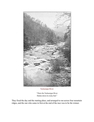 Tuckaseigee River.
“There the Tuckaseigee River
Dashes down its rocky bed.”
They fixed the day and the starting place, and arranged to run across four mountain
ridges, and the one who came in first at the end of the race was to be the winner.
 
