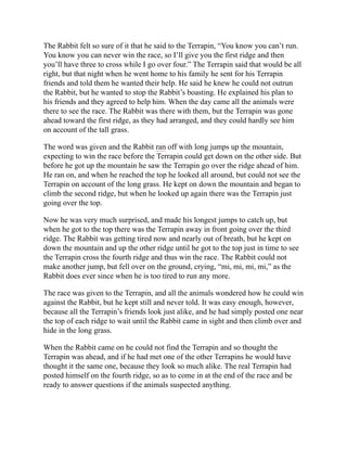 The Rabbit felt so sure of it that he said to the Terrapin, “You know you can’t run.
You know you can never win the race, so I’ll give you the first ridge and then
you’ll have three to cross while I go over four.” The Terrapin said that would be all
right, but that night when he went home to his family he sent for his Terrapin
friends and told them he wanted their help. He said he knew he could not outrun
the Rabbit, but he wanted to stop the Rabbit’s boasting. He explained his plan to
his friends and they agreed to help him. When the day came all the animals were
there to see the race. The Rabbit was there with them, but the Terrapin was gone
ahead toward the first ridge, as they had arranged, and they could hardly see him
on account of the tall grass.
The word was given and the Rabbit ran off with long jumps up the mountain,
expecting to win the race before the Terrapin could get down on the other side. But
before he got up the mountain he saw the Terrapin go over the ridge ahead of him.
He ran on, and when he reached the top he looked all around, but could not see the
Terrapin on account of the long grass. He kept on down the mountain and began to
climb the second ridge, but when he looked up again there was the Terrapin just
going over the top.
Now he was very much surprised, and made his longest jumps to catch up, but
when he got to the top there was the Terrapin away in front going over the third
ridge. The Rabbit was getting tired now and nearly out of breath, but he kept on
down the mountain and up the other ridge until he got to the top just in time to see
the Terrapin cross the fourth ridge and thus win the race. The Rabbit could not
make another jump, but fell over on the ground, crying, “mi, mi, mi, mi,” as the
Rabbit does ever since when he is too tired to run any more.
The race was given to the Terrapin, and all the animals wondered how he could win
against the Rabbit, but he kept still and never told. It was easy enough, however,
because all the Terrapin’s friends look just alike, and he had simply posted one near
the top of each ridge to wait until the Rabbit came in sight and then climb over and
hide in the long grass.
When the Rabbit came on he could not find the Terrapin and so thought the
Terrapin was ahead, and if he had met one of the other Terrapins he would have
thought it the same one, because they look so much alike. The real Terrapin had
posted himself on the fourth ridge, so as to come in at the end of the race and be
ready to answer questions if the animals suspected anything.
 
