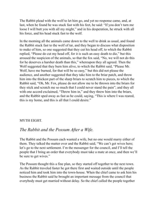 The Rabbit plead with the wolf to let him go, and yet no response came, and, at
last, when he found he was stuck fast with his feet, he said: “If you don’t turn me
loose I will butt you with all my might,” and in his desperation, he struck with all
his force, and his head stuck fast to the wolf.
In the morning all the animals came down to the well to drink as usual, and found
the Rabbit stuck fast to the wolf of tar, and they began to discuss what disposition
to make of him, so one suggested that they cut his head off, to which the Rabbit
replied, “Please do cut my head off, for it is such an easy death to die,” but this
aroused the suspicion of the animals, so that the fox said, “No, we will not do this
for he deserves a harsher death than this,” whereupon they all agreed. Then the
Wolf suggested that they burn him alive, to which the Rabbit said, “Please Mr.
Wolf, have me burned, for that will be so easy,” but this did not please the
audience, and another suggested that they take him to the briar patch, and throw
him into the thickest part of the sharp briars to scratch him to pieces, to which the
Rabbit said, “Oh, Mr. Fox, please do not allow me to be thrown into the briars for
they stick and scratch me so much that I could never stand the pain”; and they all
with one accord exclaimed, “Throw him in,” and they threw him into the briars,
and the Rabbit sped away as fast as he could, saying, “This is where I was reared,
this is my home, and this is all that I could desire.”
MYTH EIGHT.
The Rabbit and the Possum After a Wife.
The Rabbit and the Possum each wanted a wife, but no one would marry either of
them. They talked the matter over and the Rabbit said, “We can’t get wives here;
let’s go to the next settlement. I’m the messenger for the council, and I’ll tell the
people that I bring an order that everybody must take a mate at once, and then we’ll
be sure to get wives.”
The Possum thought this a fine plan, so they started off together to the next town.
As the Rabbit traveled faster he got there first and waited outside until the people
noticed him and took him into the town-house. When the chief came to ask him his
business the Rabbit said he brought an important message from the council that
everybody must get married without delay. So the chief called the people together
 