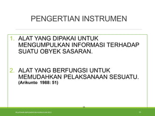 PELATIHAN IMPLEMENTASI KURIKULUM 2013 15
1. ALAT YANG DIPAKAI UNTUK
MENGUMPULKAN INFORMASI TERHADAP
SUATU OBYEK SASARAN.
2. ALAT YANG BERFUNGSI UNTUK
MEMUDAHKAN PELAKSANAAN SESUATU.
(Arikunto 1988: 51)
15
PENGERTIAN INSTRUMEN
 