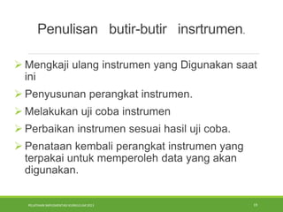 PELATIHAN IMPLEMENTASI KURIKULUM 2013 19
 Mengkaji ulang instrumen yang Digunakan saat
ini
 Penyusunan perangkat instrumen.
 Melakukan uji coba instrumen
 Perbaikan instrumen sesuai hasil uji coba.
 Penataan kembali perangkat instrumen yang
terpakai untuk memperoleh data yang akan
digunakan.
Penulisan butir-butir insrtrumen.
 