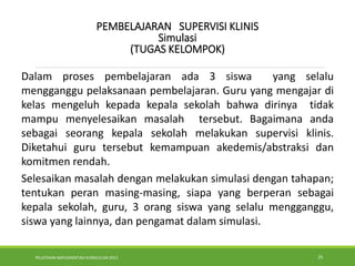 PELATIHAN IMPLEMENTASI KURIKULUM 2013 25
.
.
PEMBELAJARAN SUPERVISI KLINIS
Simulasi
(TUGAS KELOMPOK)
Dalam proses pembelajaran ada 3 siswa yang selalu
mengganggu pelaksanaan pembelajaran. Guru yang mengajar di
kelas mengeluh kepada kepala sekolah bahwa dirinya tidak
mampu menyelesaikan masalah tersebut. Bagaimana anda
sebagai seorang kepala sekolah melakukan supervisi klinis.
Diketahui guru tersebut kemampuan akedemis/abstraksi dan
komitmen rendah.
Selesaikan masalah dengan melakukan simulasi dengan tahapan;
tentukan peran masing-masing, siapa yang berperan sebagai
kepala sekolah, guru, 3 orang siswa yang selalu mengganggu,
siswa yang lainnya, dan pengamat dalam simulasi.
 