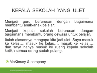 PELATIHAN IMPLEMENTASI KURIKULUM 2013 6
KEPALA SEKOLAH YANG ULET
Menjadi guru berurusan dengan bagaimana
membantu anak-anak belajar.
Menjadi kepala sekolah berurusan dengan
bagaimana membantu orang dewasa untuk belajar.
Itulah alasannya mengapa kita jadi ulet. Saya masuk
ke kelas…, masuk ke kelas…, masuk ke kelas…,
dan saya hanya masuk ke ruang kepala sekolah
ketika semua orang sudah pulang.
 McKinsey & company
 