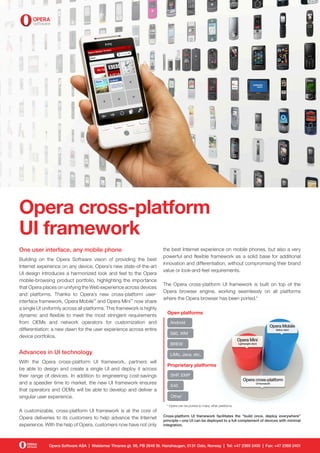 Opera cross-platform
UI framework
One user interface, any mobile phone                                    the best Internet experience on mobile phones, but also a very
                                                                        powerful and flexible framework as a solid base for additional
Building on the Opera Software vision of providing the best
                                                                        innovation and differentiation, without compromising their brand
Internet experience on any device, Opera’s new state-of-the-art
                                                                        value or look-and-feel requirements.
UI design introduces a harmonized look and feel to the Opera
mobile-browsing product portfolio, highlighting the importance
                                                                        The Opera cross-platform UI framework is built on top of the
that Opera places on unifying the Web experience across devices
                                                                        Opera browser engine, working seamlessly on all platforms
and platforms. Thanks to Opera’s new cross-platform user-
                                                                        where the Opera browser has been ported.*
interface framework, Opera Mobile™ and Opera Mini™ now share
a single UI uniformly across all platforms. This framework is highly
                                                                          Open platforms
dynamic and flexible to meet the most stringent requirements
from OEMs and network operators for customization and                       Android
differentiation: a new dawn for the user experience across entire
                                                                            S60, WM
device portfolios.
                                                                            BREW

Advances in UI technology                                                   LiMo, Java, etc.
With the Opera cross-platform UI framework, partners will
                                                                          Proprietary platforms
be able to design and create a single UI and deploy it across
their range of devices. In addition to engineering cost-savings             SHP, EMP
and a speedier time to market, the new UI framework ensures
                                                                            S40
that operators and OEMs will be able to develop and deliver a
singular user experience.                                                   Other*

                                                                          * Opera can be ported to many other platforms.
A customizable, cross-platform UI framework is at the core of
                                                                        Cross-platform UI framework facilitates the “build once, deploy everywhere”
Opera deliveries to its customers to help advance the Internet          principle—one UI can be deployed to a full complement of devices with minimal
experience. With the help of Opera, customers now have not only         integration.




              Opera Software ASA | Waldemar Thranes gt. 98, PB 2648 St. Hanshaugen, 0131 Oslo, Norway | Tel: +47 2369 2400 | Fax: +47 2369 2401
 