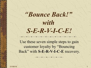 01/08/16 1
“Bounce Back!”
with
S-E-R-V-I-C-E!
Use these seven simple steps to gain
customer loyalty by “Bouncing
Back” with S-E-R-V-I-C-E recovery.
 