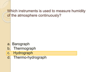 Which instruments is used to measure humidity
of the atmosphere continuously?
a. Barograph
b. Thermograph
c. Hydrograph
d. Thermo-hydrograph
 