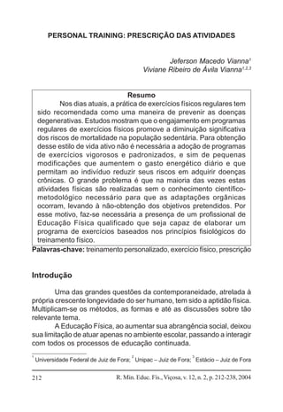 PERSONAL TRAINING: PRESCRIÇÃO DAS ATIVIDADES

Jeferson Macedo Vianna1
Viviane Ribeiro de Ávila Vianna1,2,3

Resumo
Nos dias atuais, a prática de exercícios físicos regulares tem
sido recomendada como uma maneira de prevenir as doenças
degenerativas. Estudos mostram que o engajamento em programas
regulares de exercícios físicos promove a diminuição significativa
dos riscos de mortalidade na população sedentária. Para obtenção
desse estilo de vida ativo não é necessária a adoção de programas
de exercícios vigorosos e padronizados, e sim de pequenas
modificações que aumentem o gasto energético diário e que
permitam ao indivíduo reduzir seus riscos em adquirir doenças
crônicas. O grande problema é que na maioria das vezes estas
atividades físicas são realizadas sem o conhecimento científicometodológico necessário para que as adaptações orgânicas
ocorram, levando à não-obtenção dos objetivos pretendidos. Por
esse motivo, faz-se necessária a presença de um profissional de
Educação Física qualificado que seja capaz de elaborar um
programa de exercícios baseados nos princípios fisiológicos do
treinamento físico.
Palavras-chave: treinamento personalizado, exercício físico, prescrição

Introdução
Uma das grandes questões da contemporaneidade, atrelada à
própria crescente longevidade do ser humano, tem sido a aptidão física.
Multiplicam-se os métodos, as formas e até as discussões sobre tão
relevante tema.
A Educação Física, ao aumentar sua abrangência social, deixou
sua limitação de atuar apenas no ambiente escolar, passando a interagir
com todos os processos de educação continuada.
1

2

3

Universidade Federal de Juiz de Fora; Unipac – Juiz de Fora; Estácio – Juiz de Fora

212

R. Min. Educ. Fís., Viçosa, v. 12, n. 2, p. 212-238, 2004

 