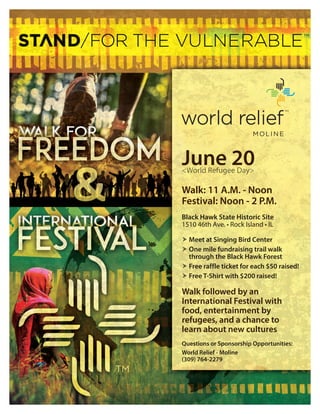 June 20<World Refugee Day>
Walk: 11 A.M. - Noon
Festival: Noon - 2 P.M.
Black Hawk State Historic Site
1510 46th Ave. • Rock Island • IL
 Meet at Singing Bird Center
 One mile fundraising trail walk
through the Black Hawk Forest
 Free raffle ticket for each $50 raised!
 Free T-Shirt with $200 raised!
Walk followed by an
International Festival with
food, entertainment by
refugees, and a chance to
learn about new cultures
Questions or Sponsorship Opportunities:
World Relief - Moline
(309) 764-2279
 