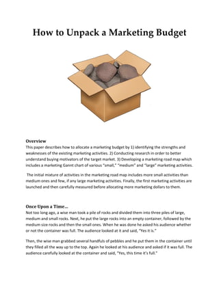 How to Unpack a Marketing Budget
Overview
This paper describes how to allocate a marketing budget by 1) identifying the strengths and
weaknesses of the existing marketing activities. 2) Conducting research in order to better
understand buying motivators of the target market. 3) Developing a marketing road map which
includes a marketing Gannt chart of various “small,” “medium” and “large” marketing activities.
The initial mixture of activities in the marketing road map includes more small activities than
medium ones and few, if any large marketing activities. Finally, the first marketing activities are
launched and then carefully measured before allocating more marketing dollars to them.
Once Upon a Time…
Not too long ago, a wise man took a pile of rocks and divided them into three piles of large,
medium and small rocks. Next, he put the large rocks into an empty container, followed by the
medium size rocks and then the small ones. When he was done he asked his audience whether
or not the container was full. The audience looked at it and said, “Yes it is.”
Then, the wise man grabbed several handfuls of pebbles and he put them in the container until
they filled all the way up to the top. Again he looked at his audience and asked if it was full. The
audience carefully looked at the container and said, “Yes, this time it’s full.”
 