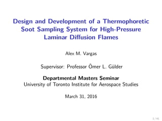 Design and Development of a Thermophoretic
Soot Sampling System for High-Pressure
Laminar Diﬀusion Flames
Alex M. Vargas
Supervisor: Professor ¨Omer L. G¨ulder
Departmental Masters Seminar
University of Toronto Institute for Aerospace Studies
March 31, 2016
1 / 41
 