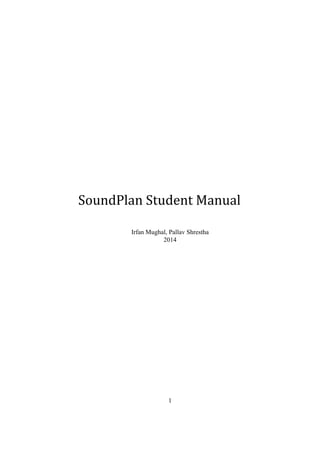  
 
 
 
 
 
 
 
 
 
 
SoundPlan Student Manual 
 
Irfan Mughal, Pallav Shrestha 
2014 
   
1 
 
 
