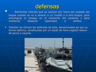 defensas
defensas
 Elementos móviles que se colocan por fuera del costado del
Elementos móviles que se colocan por fuera del costado del
buque cuando se va a atracar a un muelle o a otro buque, para
buque cuando se va a atracar a un muelle o a otro buque, para
amortiguar el choque en el momento del contacto y para
amortiguar el choque en el momento del contacto y para
mantener después separados a ambos.
mantener después separados a ambos.
 También se utilizan las defensas de bola, denominadas así por su
También se utilizan las defensas de bola, denominadas así por su
forma esférica, constituidas por un tejido de fibra vegetal relleno
forma esférica, constituidas por un tejido de fibra vegetal relleno
de jarcia o caucho.
de jarcia o caucho.
 