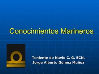 Conocimientos Marineros
Conocimientos Marineros
Teniente
Teniente de
de Navío
Navío C. G. ECN.
C. G. ECN.
Jorge Alberto Gómez Muñoz
Jorge Alberto Gómez Muñoz
 