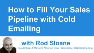 How to Fill Your Sales
Pipeline with Cold
Emailing
with Rod Sloane
Founder Sales & Marketing Alignment Group : @rodsloane rod@rodsloane.co.uk
 