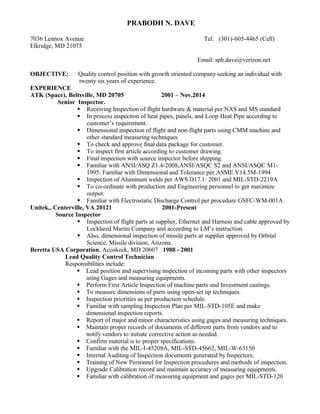 PRABODH N. DAVE
7036 Lennox Avenue Tel. (301)-605-4465 (Cell)
Elkridge, MD 21075
Email: sph.dave@verizon.net
OBJECTIVE: Quality control position with growth oriented company seeking an individual with
twenty six years of experience.
EXPERIENCE
ATK (Space), Beltsville, MD 20705 2001 – Nov.2014
Senior Inspector.
 Receiving Inspection of flight hardware & material per NAS and MS standard
 In process inspection of heat pipes, panels, and Loop Heat Pipe according to
customer’s requirement.
 Dimensional inspection of flight and non-flight parts using CMM machine and
other standard measuring techniques
 To check and approve final data package for customer.
 To inspect first article according to customer drawing.
 Final inspection with source inspector before shipping.
 Familiar with ANSI/ASQ Z1.4-2008,ANSI/ASQC S2 and ANSI/ASQC M1-
1995. Familiar with Dimensional and Tolerance per ASME Y14.5M-1994
 Inspection of Aluminum welds per AWS D17.1: 2001 and MIL-STD-2219A
 To co-ordinate with production and Engineering personnel to get maximize
output.
 Familiar with Electrostatic Discharge Control per procedure GSFC-WM-001A
Unitek,. Centerville, VA 20121 2001-Present
Source Inspector
 Inspection of flight parts at supplier, Ethernet and Harness and cable approved by
Lockheed Martin Company and according to LM’s instruction.
 Also, dimensional inspection of missile parts at supplier approved by Orbital
Science, Missile division, Arizona.
Beretta USA Corporation, Accokeek, MD 20607 1988 - 2001
Lead Quality Control Technician
Responsibilities include:
 Lead position and supervising inspection of incoming parts with other inspectors
using Gages and measuring equipments.
 Perform First Article Inspection of machine parts and Investment castings.
 To measure dimensions of parts using open-set up techniques.
 Inspection priorities as per production schedule.
 Familiar with sampling Inspection Plan per MIL-STD-105E and make
dimensional inspection reports.
 Report of major and minor characteristics using gages and measuring techniques.
 Maintain proper records of documents of different parts from vendors and to
notify vendors to initiate corrective action as needed.
 Confirm material is to proper specifications.
 Familiar with the MIL-I-45208A, MIL-STD-45662, MIL-W-63150
 Internal Auditing of Inspection documents generated by Inspectors.
 Training of New Personnel for Inspection procedures and methods of inspection.
 Upgrade Calibration record and maintain accuracy of measuring equipments.
 Familiar with calibration of measuring equipment and gages per MIL-STD-120
 