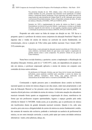 XXIV Congresso da Associação Nacional de Pesquisa e Pós-Graduação em Música – São Paulo – 2014 
Nas primeiras décadas do séc. XIX, cidades, como o Rio de Janeiro, passam a acolher membros da corte, possuindo uma demanda social qualificada. O modelo estético e intelectual francês predomina. Fávero apresenta uma tabela indicativa da carga horária de cada disciplina do Colégio Pedro II, no RJ, indicando que a música vocal possuía 06 períodos/semanas, frente a 50 períodos semanais de latim, 20 aulas de retórica e filosofia. (FÁVERO, 1999 em CUERVO, 2010). 
Somente em 1854 a regulamentação do ensino de música no Brasil é criada, fomentada por um decreto do governo federal, o qual passou a orientar as atividades docentes, seguido de outro decreto, no ano seguinte, exigindo concurso público para a contratação de professores de música (AMATO, 2010 em CUERVO, 2010). 
Propondo um salto maior na linha do tempo em direção ao séc. XX faz-se a pergunta: quem é o professor de música nessa conjuntura da educação brasileira? Depois de algumas idas e vindas do ensino de música no currículo da escola fundamental, em rememoração, cite-se o projeto de Villa Lobos para âmbito nacional. Fucci Amato (2007: 215) comenta que, 
Dessa forma, o meio principal de educação musical concebido por Villa-Lobos foi o canto orfeônico, movimento dentro do qual atuou como regente e organizador de grandes massas corais e como compositor. No primeiro volume de seu guia de Canto Orfeônico. 
Nesta breve revisão histórica, a posterior, ocorre a implantação e oficialização da disciplina Educação Artística, pela lei n.º 5.692/1971, onde, em dependência do preparo ou não em música, o professor empossado aplicaria o ensino de música em conjunto com conteúdos de áreas outras artísticas. 
Os professores de Educação Artística, que por força da lei tiveram uma formação polivalente, pouco puderam contribuir para consolidar o ensino da música nas escolas públicas, tornando-a, desta forma, uma prática irrelevante com características de atividade festiva e recreativa (LOUREIRO, 2001:31). 
Continuando o rápido percurso para o entendimento desse cenário na história nacional quanto ao ensino de música chega-se aos dias atuais, onde mais propriamente a sub área da Educação Musical se faz presente como classe referencial que tem respondido de maneira oficial pela área e atividade do ensino de música. A relevante atuação dos educadores musicais tomando frente quanto ao engajamento e organização de classe, manifesta-se de forma que tais professores ocupem oportunidades, lugares e espaços gerados pela então referida lei federal 11.769/2008. Ainda assim, já se percebeu, que os professores de música são insuficientes diante da grande demanda nacional existente. Quanto à lei, cabe uma ressalva, pois esta reza a obrigatoriedade do ensino de música no ensino fundamental e médio, tão somente de maneira não exclusiva, podendo a instituição na ausência de profissional de música, ou em outra intenção curricular, a escola, pode optar por outras atividades artísticas alternativas - teatro, artes plásticas, dança, etc.  