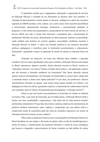 XXIV Congresso da Associação Nacional de Pesquisa e Pós-Graduação em Música – São Paulo – 2014 
É importante ressaltar que o engajamento, idealização e organização da sub área da Educação Musical, é resultado de um afinamento no discurso entre seus membros. A estratégia do direcionamento comum quanto ao discurso, configura-se a partir dos encontros regionais da ABEM (nordeste, norte, sudeste, sul e centro oeste). Estes encontros possibilitam a interiorização, oportunizando formação, treinamento e conscientização alinhados às propostas, à visão teórica dos pesquisadores e pesquisadoras de maior renome da sub área. A Revista ABEM, tem sido o veículo mais funcional e contundente para a disseminação do alinhamento filosófico da classe, determinando um direcionamento uniforme na pluralidade, sendo também uma tentativa de resolver gargalos, necessidades, problemas inerentes à Educação Musical no Brasil. A classe tem buscado atualizar-se em contínuas discussões políticas, pedagógicas e científicas junto às instituições governamentais e educacionais, fomentando e garantindo avanços na aplicação do ensino de música na educação básica do país. 
Propondo um entrecorte, em busca das reflexões deste trabalho, e querendo contribuir com um exame aprofundado sobre quais caminhos a Educação Musical tem tomado no Brasil, apresenta-se algumas questões: fariam educação musical no Brasil, somente os “educadores musicais” em música? Seriam excluídos dessa prática, e da legitimação, àqueles que não possuam a formação acadêmica em licenciatura? Não fazem educação musical aqueles músicos instrumentistas, com formação em bacharelado ou conservatório, dando aula e ensinando música a alunos num regime particular? O que dizer, dos professores, músicos instrumentistas formados em igrejas, onde muitas destas igrejas mantêm seu método e sua pedagogia no ensino de música, garantindo a prática e a transmissão de conhecimento musical com resultados efetivos? Quem está legitimado para desempenhar a “educação musical”? 
Parece-se que tem havido uma preferência ao licenciado em relação ao bacharel em música. Mas, o que dizer do licenciado, que em linhas gerais, a Educação Musical tende a aceitar com mais razoabilidade e aquiescência, o fato deste não ter tanta destreza musical- performática-interpretativa? O que dizer dos valores e práticas empíricas do instrumentista, do professor bacharel (instrumento, canto, regência e composição) que com prática efetiva e comprovado tempo de experiência pode dar conta de resultados expressivos em termos de educação musical de crianças, jovens e adultos? 
Observando as propostas inclusivas que os pesquisadores da Educação Musical no Brasil desenham em seus artigos e discussões do gênero sobre revisão de metodologia para o ensino de música, o fortalecimento das propostas filosóficas e estudo de novas estratégicas que buscam a integração e aproveitamento de forças existentes na rede pública do ensino  