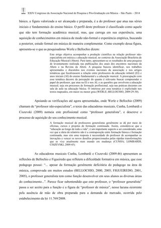 XXIV Congresso da Associação Nacional de Pesquisa e Pós-Graduação em Música – São Paulo – 2014 
básico, a figura valorizada a ser alcançada e preparada, é a do professor que atua nas séries iniciais e fundamentais do ensino básico. O perfil deste professor é classificado como aquele que não tem formação acadêmica musical, mas, que carrega em sua experiência, uma aquisição de conhecimentos em música de modo não-formal e experiência empírica, buscando a posterior, estudo formal em música de maneira complementar. Como exemplo dessa figura, apresenta-se o que as pesquisadoras Werle e Bellochio dizem: 
Este artigo objetiva acompanhar a produção científica na relação professor não- especialista em música e educação musical, no contexto da Associação Brasileira de Educação Musical (Abem). Para tanto, apresentam-se os resultados de uma pesquisa de levantamento realizada nas publicações dos anais dos encontros nacionais da Abem e na Revista da Abem. A pesquisa buscou identificar, nos trabalhos apresentados e discutidos nos eventos nacionais da associação e nos artigos temáticas que focalizassem a relação entre professores da educação infantil (EI) e anos iniciais (AI) do ensino fundamental e a educação musical. A preocupação com essa temática decorre da percepção do quanto é relevante buscar compreender o papel do professor, que atua na EI e nos AI, e as questões que envolvem a educação musical, seja em processos de formação profissional, seja nas práticas docentes em sala de aula na educação básica. O interesse por essa temática é explicitado nos textos mapeados, em maior ou menor grau (WERLE; BELLOCHIO, 2009:29-30). 
Apoiando as verificações até agora apresentadas, onde Werle e Bellochio (2009) chamam de “professor não-especialista”, o texto das educadoras musicais, Cunha, Lombardi e Ciszevski (2009) nomeia este profissional como “professor generalista”, e descreve o processo de aquisição do seu conhecimento musical. 
A formação musical de professores generalistas geralmente se dá por meio de oficinas, cursos e projetos de formação continuada. Assim, considera-se que a “educação ao longo de toda a vida”, é um importante aspecto a ser considerado, uma vez que a ideia do relatório não é a contraposição entre formação básica e formação continuada, mas sim uma resposta à necessidade do professor de acompanhar as inovações e vencer os novos desafios proporcionados pelas rápidas transformações que se vive atualmente num mundo em mudança (CUNHA; LOMBARDI; CISZEVSKI, 2009:45). 
As educadoras musicais Cunha, Lombardi e Ciszevski (2009:46) apresentam as reflexões de Bellochio e Figueiredo que refletem a dificuldade formativa em música, que esse pedagogo possui: “... apesar da formação geralmente deficitária do pedagogo na área de música, comprovada em muitos estudos (BELLOCHIO, 2000, 2003; FIGUEIREDO, 2001, 2005), o professor generalista tem como função desenvolver em seus alunos as diversas áreas do conhecimento...”. Parece ficar subentendido que este professor, o “professor generalista” passa a ser aceito para a função e a figura de “professor de música”, nessa lacuna ocorrente pela ausência de mão de obra preparada para a demanda do mercado, ocorrida pelo estabelecimento da lei 11.769/2008.  