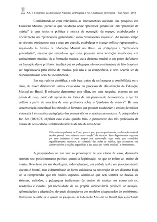 XXIV Congresso da Associação Nacional de Pesquisa e Pós-Graduação em Música – São Paulo – 2014 
Considerando-se com relevância, as interconexões advindas das pesquisas em Educação Musical, parece-se que validação desse “professor generalista” em “professor de música” é uma tentativa política e prática de ocupação de espaço, estabelecendo a oficialização dos “professores generalistas” como “educadores musicais”. Ao mesmo tempo se vê como producente para a área em questão, estabelecer o avanço político representativo, angariando às fileiras da Educação Musical no Brasil, os pedagogos e “professores generalistas”, mesmo que entenda-se que estes possuam uma formação insuficiente em conhecimento musical. Se a formação musical, ou a destreza musical é um ponto deficitário na formação desse professor, implica que os pedagogos não necessariamente de fato deveriam ser responsáveis pelo ensino de música, pois não é da competência, e nem deveria ser da responsabilidade deles tal incumbência. 
Em sua retórica científica, a sub área, tratou de enfraquecer a possibilidade ou o risco, de haver diretamente outros envolvidos no processo da oficialização da Educação Musical no Brasil. É relevante demonstrar esse olhar, em uma pesquisa, exposta em um estudo de caso, onde este apresenta na forma de um pensamento democrático, o que foi colhido a partir de uma fala de uma professora sobre o “professor de música”. Há uma desconstrução conceitual dos métodos e formatos que possam estabelecer o ensino de música vinculada à sistemática pedagógica dos conservatórios e academias musicais. A pesquisadora Del Ben (2001:78) explicita essa visão, quando frisa, o pensamento das três professoras de música de seus estudo, sintetizando através da fala de uma delas: 
Utilizando as palavras de Flora, parece que, para as professoras, a educação musical escolar possui “um universo mais amplo” de atuação. Seus depoimentos sugerem que esse universo é mais amplo por contemplar algo mais que conteúdos especificamente musicais, ao contrário das aulas de música, que acontecem em conservatórios e escolas específicas e das aulas de “teoria musical” e instrumento. 
A pesquisadora ao dar voz ao personagem de seu estudo de caso, demonstra também seu posicionamento político quanto à legitimação no que se refere ao ensino de música. Revela-se em sua abordagem, indelevelmente, um embate real e um posicionamento que não é frontal, mas é determinado de forma cuidadosa na construção de seu discurso. Haja de se compreender que em muitos aspectos, admite-se que sem sombra de dúvida, os sistemas, métodos, e pedagogias tradicionais de ensino de música nos conservatórios, academias e escolas, por necessidade de sua própria sobrevivência precisem de avanços, reformulações e adaptações, devendo distanciar-se dos modelos ultrapassados do positivismo. Outrossim ressalte-se o quanto as pesquisas da Educação Musical no Brasil tem contribuído  