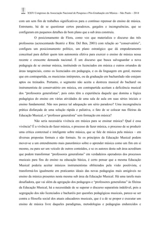 XXIV Congresso da Associação Nacional de Pesquisa e Pós-Graduação em Música – São Paulo – 2014 
com um sem fim de trabalhos significativos para o contínuo repensar do ensino de música. Entretanto, há de se questionar certos paradoxos, gargalos e incongruências, que se configuram em pequenos detalhes do bom plano que a sub área construiu. 
O posicionamento de Flora, como voz que materializa o discurso das três professoras (acrescentando Beatriz e Rita: Del Ben, 2001) com relação ao “conservatório”, configura um posicionamento político, um plano estratégico que dá empoderamento conceitual para definir quem tem autonomia efetiva para exercer o ensino de música nessa recente e crescente demanda nacional. É um discurso que busca salvaguardar a nova pedagogia de se ensinar música, instituindo os licenciados em música e outros oriundos de áreas tangenciais, como os licenciados em pedagogia, e os da linguagem em geral, mesmo que em contrapartida, os musicistas intérpretes, ou da graduação em bacharelado não estejam aptos ou treinados. Portanto, o segmento não aceita a destreza musical do bacharel ou instrumentista de conservatório em música, em contrapartida aceitam a deficiência musical dos “professores generalistas”, pois estes têm a experiência daquele que domina a lógica pedagógica do ensino em várias atividades de uma sala de aula em suas séries iniciais e ensino fundamental. Não nos parece tal adequação um sério paradoxo? Uma incongruência prática disfarçada de uma solução rápida e paliativa, o fato de se colocar nas fileiras da Educação Musical, o “professor generalista” sem formação em música? 
Não seria necessária vivência em música para se ensinar música? Qual é essa vivência? É a vivência do fazer música, o processo de fazer música, o processo de se produzir uma crítica contextual e inteligente sobre música, que se fale de música pela música – em diversas propostas formais e não formais. Se os princípios da Educação Musical podem mover-se a um entendimento mais panorâmico sobre o aprender música como um fim em si mesmo, ou para ser um veículo de outros conteúdos, e se os autores desta sub área acreditam que podem transformar “professores generalistas” em verdadeiros operadores dos processos musicais para fins do ensino na educação básica, é certo pensar que a mesma Educação Musical poderia aceitar músicos instrumentistas obliterados pela visão positivista, e transformá-los igualmente em praticantes ideais das novas pedagogias mais amigáveis no ensino da música presentes nesta mesma sub área da Educação Musical. Há uma tarefa mais desafiadora, que vai além da agregação dos pedagogos e “professores generalistas” às fileiras da Educação Musical, há a necessidade de se superar o discurso separatista indelével, pois a segregação dos não licenciados e bacharéis por questões pedagógicas musicais, parece-se ser contra a filosofia social dos atuais educadores musicais, que é a de se propor e executar um ensino de música livre daqueles paradigmas, metodologias e pedagogias endurecidos e  