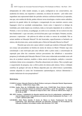XXIV Congresso da Associação Nacional de Pesquisa e Pós-Graduação em Música – São Paulo – 2014 
ultrapassados do velho mundo europeu, os quais, configuram-se nos conservatórios, nas academias de música, nas orquestras e cameratas, na música de concerto – pois todos estes engendram uma representatividade dos períodos artísticos estilísticos-históricos já superados, mas que, sem sombra de dúvida, podem oferecer novas tecnologias e muitos outros subsídios, passíveis de grande índice de reciclagem e reorganização de seus materiais sonoros como linguagem viável na sociedade contemporânea. Assim como é impossível se desligar da tonalidade, pois ainda impera sua existência, todas as inovações dependem de se conhecê-la. Portanto, o novo na técnica, na pedagogia, no estilo ou no conteúdo, far-se-á através de uma base fundamental - o que vem antes, servirá de base para o que vem depois. Portanto, reciclar, processar e reprocessar - são palavras de ordem em todos os setores da sociedade. Não as seriam também na Educação Musical? Os não licenciados, especificamente os bacharéis em música, não deveriam estes, serem atraídos para a fileira da Educação Musical no Brasil? 
Pressinto que seria este o passo radical e ousado que renderia à Educação Musical um avanço sem precedentes na história do ensino de música no Brasil. Portanto urge uma conclamação e uma motivação para uma reflexão sobre a práxis atual, a concretização da superação para além dos construtos teóricos provenientes das infindáveis e necessárias pesquisas já realizadas pela Educação Musical. Existe uma evidenciada necessidade nesta sub área, de se produzir materiais, modelos e ideias através de produções, audições e concertos resultantes destas novas concepções e filosofias educacionais em música. Não se propõe aqui o esquecimento da pesquisa, mas a efetiva práxis da música pela música. Seria a validação científica de qualquer sub área da Música adquirida para sua sobrevivência à posteridade, somente adquirida às custas dos levantamentos epistemológicos, teóricos laboratoriais e estudos intelectuais de seus pesquisadores? 
Referências 
CUERVO, Luciane. Educação Musical no Brasil. Práticas vocais para a Educação Musical. Departamento de Música – UFRGS Porto Alegre: 2010. 
CUNHA, Sandra Mara da; LOMBARDI, Silvia Salles Leite; CISZEVSKI, Wasti Silvério. Reflexões acerca da formação musical de professores generalistas a partir dos princípios: “os quatro pilares da educação” e “educação ao longo de toda a vida”. Revista da ABEM, Porto Alegre, V. 22, 41-48, set. 2009. 
DEL BEN, Luciana. A delimitação da educação musical como área de conhecimento: contribuições de uma investigação junto a três professoras de musica do Ensino Fundamental. Em Pauta - v. 12 - n. 18/19 - abril/novembro 2001 
LOUREIRO, Alícia Maria Almeida. O Ensino da Música no Ensino Fundamental: Um Estudo Exploratório. 241f. Dissertação (Mestrado em Educação), Programa de Pós-Graduação em Educação, Pontifícia Universidade Católica. Belo Horizonte: PUC, 2001.  