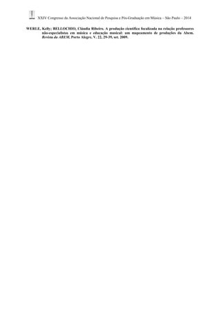 XXIV Congresso da Associação Nacional de Pesquisa e Pós-Graduação em Música – São Paulo – 2014 
WERLE, Kelly; BELLOCHIO, Cláudia Ribeiro. A produção científica focalizada na relação professores não-especialistas em música e educação musical: um mapeamento de produções da Abem. Revista da ABEM, Porto Alegre, V. 22, 29-39, set. 2009. 
