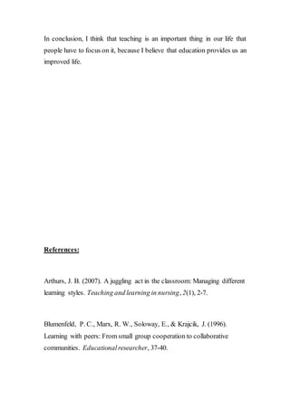 In conclusion, I think that teaching is an important thing in our life that
people have to focus on it, because I believe that education provides us an
improved life.
References:
Arthurs, J. B. (2007). A juggling act in the classroom: Managing different
learning styles. Teaching and learning in nursing, 2(1), 2-7.
Blumenfeld, P. C., Marx, R. W., Soloway, E., & Krajcik, J. (1996).
Learning with peers: From small group cooperation to collaborative
communities. Educationalresearcher, 37-40.
 