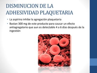DISMINUCION DE LA
ADHESIVIDAD PLAQUETARIA
• La aspirina inhibe la agregación plaquetaria
• Bastan 300 mg de este producto para causar un efecto
antiagregatorio que aun es detectable 4 a 6 días después de la
ingestión
 