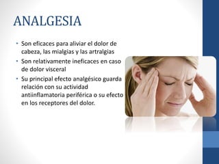 ANALGESIA
• Son eficaces para aliviar el dolor de
cabeza, las mialgias y las artralgias
• Son relativamente ineficaces en caso
de dolor visceral
• Su principal efecto analgésico guarda
relación con su actividad
antiinflamatoria periférica o su efecto
en los receptores del dolor.
 