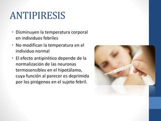 ANTIPIRESIS
• Disminuyen la temperatura corporal
en individuos febriles
• No modifican la temperatura en el
individuo normal
• El efecto antipirético depende de la
normalización de las neuronas
termosensibles en el hipotálamo,
cuya función al parecer es deprimida
por los pirógenos en el sujeto febril.
 