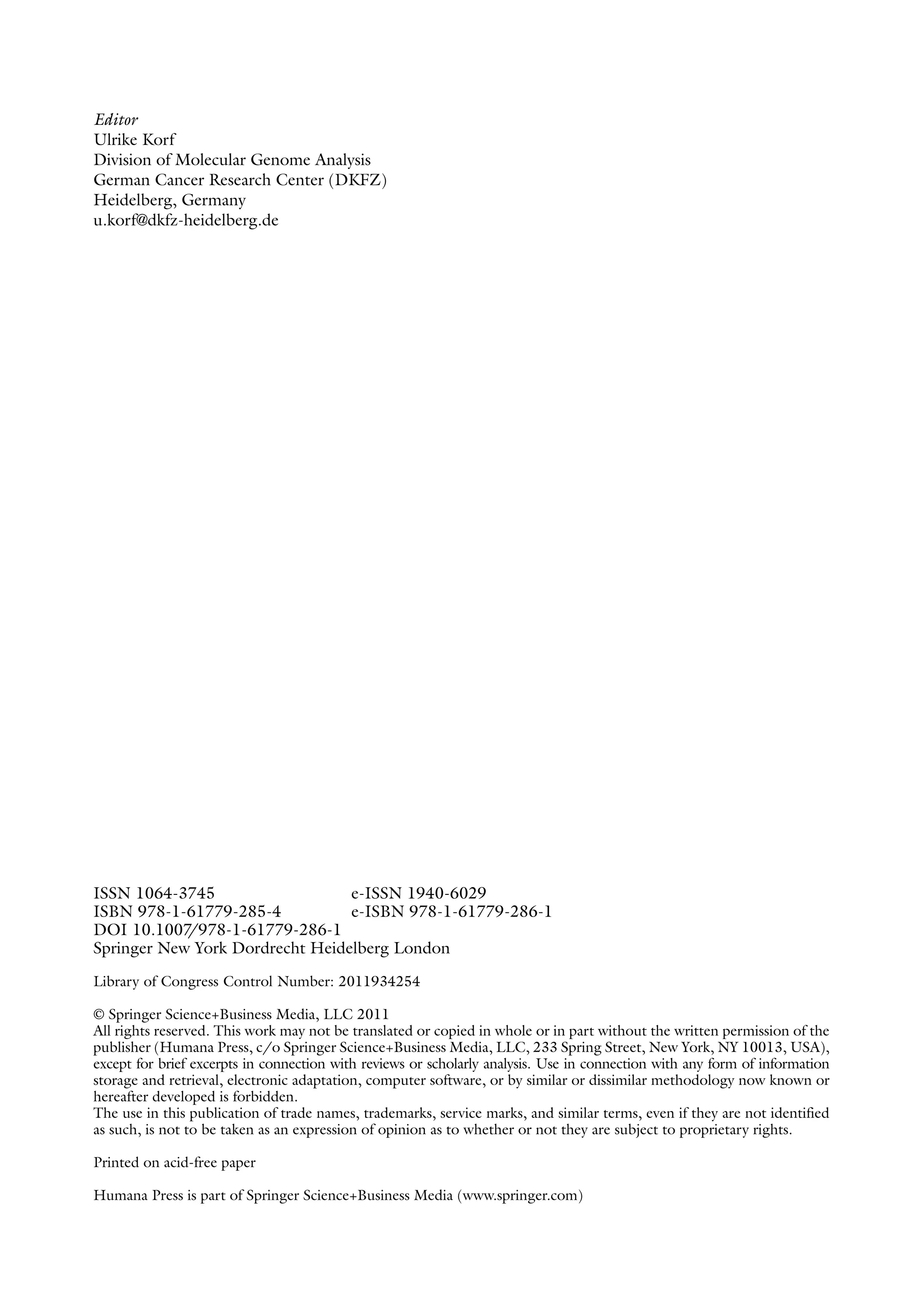 Editor
Ulrike Korf
Division of Molecular Genome Analysis
German Cancer Research Center (DKFZ)
Heidelberg, Germany
u.korf@dkfz-heidelberg.de
ISSN 1064-3745 e-ISSN 1940-6029
ISBN 978-1-61779-285-4 e-ISBN 978-1-61779-286-1
DOI 10.1007
/978-1-61779-286-1
Springer New York Dordrecht Heidelberg London
Library of Congress Control Number: 2011934254
© Springer Science+Business Media, LLC 2011
All rights reserved. This work may not be translated or copied in whole or in part without the written permission of the
publisher (Humana Press, c/o Springer Science+Business Media, LLC, 233 Spring Street, New York, NY 10013, USA),
except for brief excerpts in connection with reviews or scholarly analysis. Use in connection with any form of information
storage and retrieval, electronic adaptation, computer software, or by similar or ­
dissimilar methodology now known or
hereafter developed is forbidden.
The use in this publication of trade names, trademarks, service marks, and similar terms, even if they are not identified
as such, is not to be taken as an expression of opinion as to whether or not they are subject to proprietary rights.
Printed on acid-free paper
Humana Press is part of Springer Science+Business Media (www.springer.com)
 