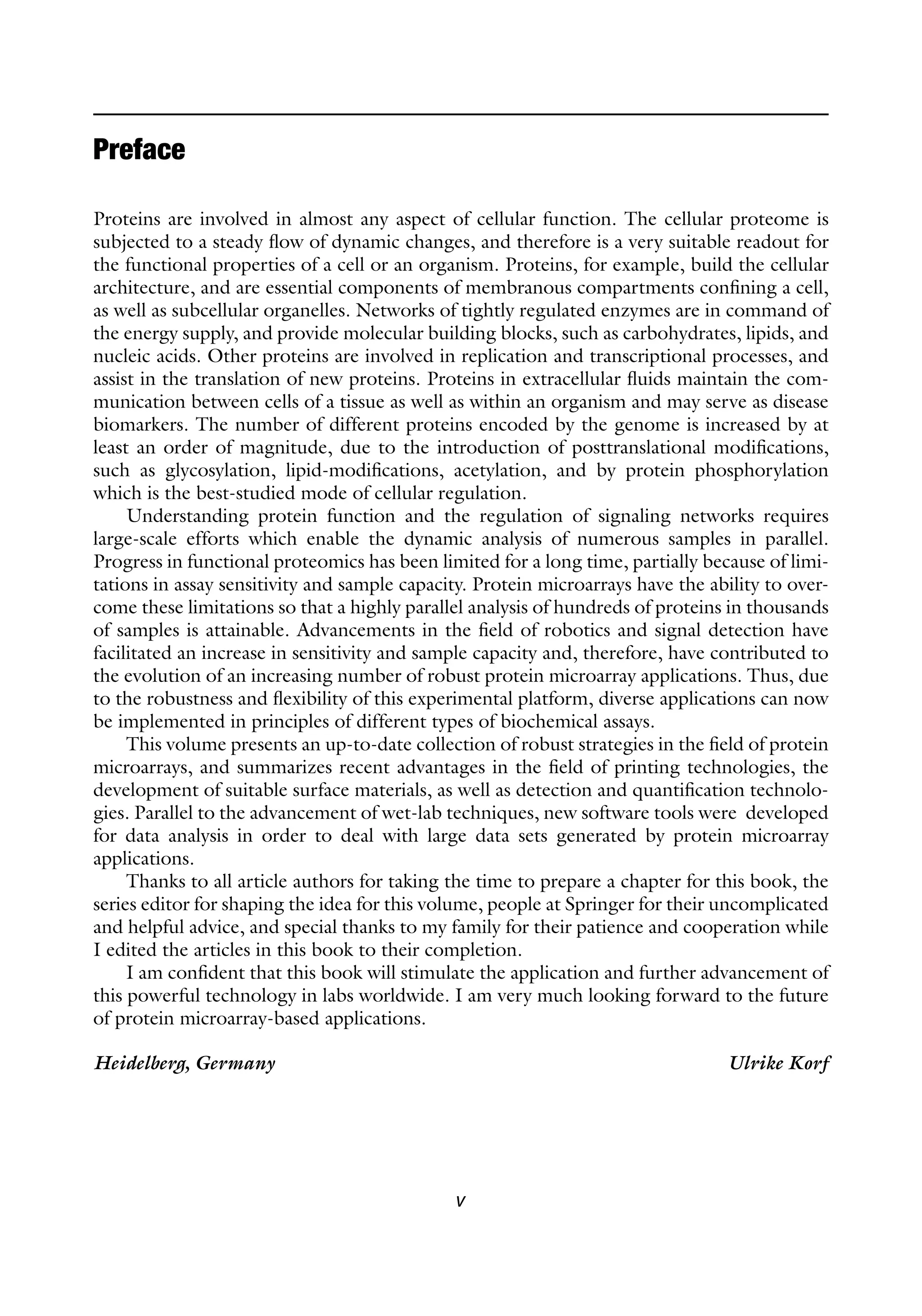 v
Preface
Proteins are involved in almost any aspect of cellular function. The cellular proteome is
subjected to a steady flow of dynamic changes, and therefore is a very suitable readout for
the functional properties of a cell or an organism. Proteins, for example, build the cellular
architecture, and are essential components of membranous compartments confining a cell,
as well as subcellular organelles. Networks of tightly regulated enzymes are in command of
the energy supply, and provide molecular building blocks, such as carbohydrates, lipids, and
nucleic acids. Other proteins are involved in replication and transcriptional processes, and
assist in the translation of new proteins. Proteins in extracellular fluids maintain the com-
munication between cells of a tissue as well as within an organism and may serve as disease
biomarkers. The number of different proteins encoded by the genome is increased by at
least an order of magnitude, due to the introduction of posttranslational modifications,
such as glycosylation, lipid-modifications, acetylation, and by protein phosphorylation
which is the best-studied mode of cellular regulation.
Understanding protein function and the regulation of signaling networks requires
large-scale efforts which enable the dynamic analysis of numerous samples in parallel.
Progress in functional proteomics has been limited for a long time, partially because of limi-
tations in assay sensitivity and sample capacity. Protein microarrays have the ability to over-
come these limitations so that a highly parallel analysis of hundreds of proteins in thousands
of samples is attainable. Advancements in the field of robotics and signal detection have
facilitated an increase in sensitivity and sample capacity and, therefore, have contributed to
the evolution of an increasing number of robust protein microarray applications. Thus, due
to the robustness and flexibility of this experimental platform, diverse applications can now
be implemented in principles of different types of biochemical assays.
This volume presents an up-to-date collection of robust strategies in the field of protein
microarrays, and summarizes recent advantages in the field of printing technologies, the
development of suitable surface materials, as well as detection and quantification technolo-
gies. Parallel to the advancement of wet-lab techniques, new software tools were developed
for data analysis in order to deal with large data sets generated by protein microarray
applications.
Thanks to all article authors for taking the time to prepare a chapter for this book, the
series editor for shaping the idea for this volume, people at Springer for their uncomplicated
and helpful advice, and special thanks to my family for their patience and cooperation while
I edited the articles in this book to their completion.
I am confident that this book will stimulate the application and further advancement of
this powerful technology in labs worldwide. I am very much looking forward to the future
of protein microarray-based applications.
Heidelberg, Germany Ulrike Korf
 