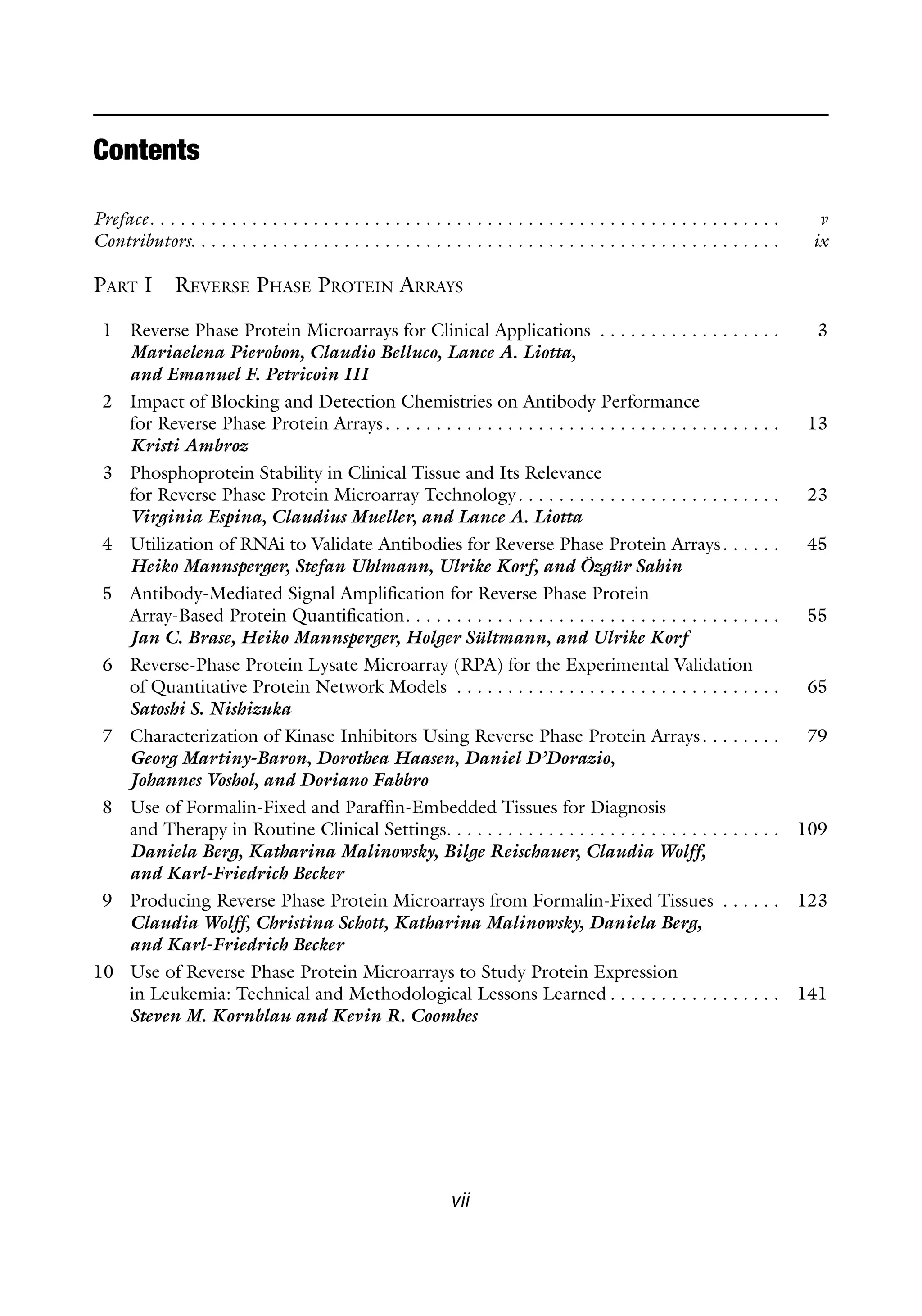 vii
Contents
Preface . . . . . . . . . . . . . . . . . . . . . . . . . . . . . . . . . . . . . . . . . . . . . . . . . . . . . . . . . . . . .  v
Contributors . . . . . . . . . . . . . . . . . . . . . . . . . . . . . . . . . . . . . . . . . . . . . . . . . . . . . . . . .  ix
Part I Reverse Phase Protein Arrays
1 Reverse Phase Protein Microarrays for Clinical Applications . . . . . . . . . . . . . . . . . .  3
Mariaelena Pierobon, Claudio Belluco, Lance A. Liotta,
and Emanuel F. Petricoin III
2 Impact of Blocking and Detection Chemistries on Antibody Performance
for Reverse Phase Protein Arrays . . . . . . . . . . . . . . . . . . . . . . . . . . . . . . . . . . . . . .  13
Kristi Ambroz
3 Phosphoprotein Stability in Clinical Tissue and Its Relevance
for Reverse Phase Protein Microarray Technology . . . . . . . . . . . . . . . . . . . . . . . . .  23
Virginia Espina, Claudius Mueller, and Lance A. Liotta
4 Utilization of RNAi to Validate Antibodies for Reverse Phase Protein Arrays . . . . .  45
Heiko Mannsperger, Stefan Uhlmann, Ulrike Korf, and Özgür Sahin
5 Antibody-Mediated Signal Amplification for Reverse Phase Protein
Array-Based Protein Quantification . . . . . . . . . . . . . . . . . . . . . . . . . . . . . . . . . . . .  55
Jan C. Brase, Heiko Mannsperger, Holger Sültmann, and Ulrike Korf
6 Reverse-Phase Protein Lysate Microarray (RPA) for the Experimental Validation
of Quantitative Protein Network Models . . . . . . . . . . . . . . . . . . . . . . . . . . . . . . . .  65
Satoshi S. Nishizuka
7 Characterization of Kinase Inhibitors Using Reverse Phase Protein Arrays . . . . . . .  79
Georg Martiny-Baron, Dorothea Haasen, Daniel D’Dorazio,
Johannes Voshol, and Doriano Fabbro
8 Use of Formalin-Fixed and Paraffin-Embedded Tissues for Diagnosis
and Therapy in Routine Clinical Settings . . . . . . . . . . . . . . . . . . . . . . . . . . . . . . . .  109
Daniela Berg, Katharina Malinowsky, Bilge Reischauer, Claudia Wolff,
and Karl-Friedrich Becker
9 Producing Reverse Phase Protein Microarrays from Formalin-Fixed Tissues . . . . . .  123
Claudia Wolff, Christina Schott, Katharina Malinowsky, Daniela Berg,
and Karl-Friedrich Becker
10 Use of Reverse Phase Protein Microarrays to Study Protein Expression
in Leukemia: Technical and Methodological Lessons Learned  . . . . . . . . . . . . . . . .  141
Steven M. Kornblau and Kevin R. Coombes
 