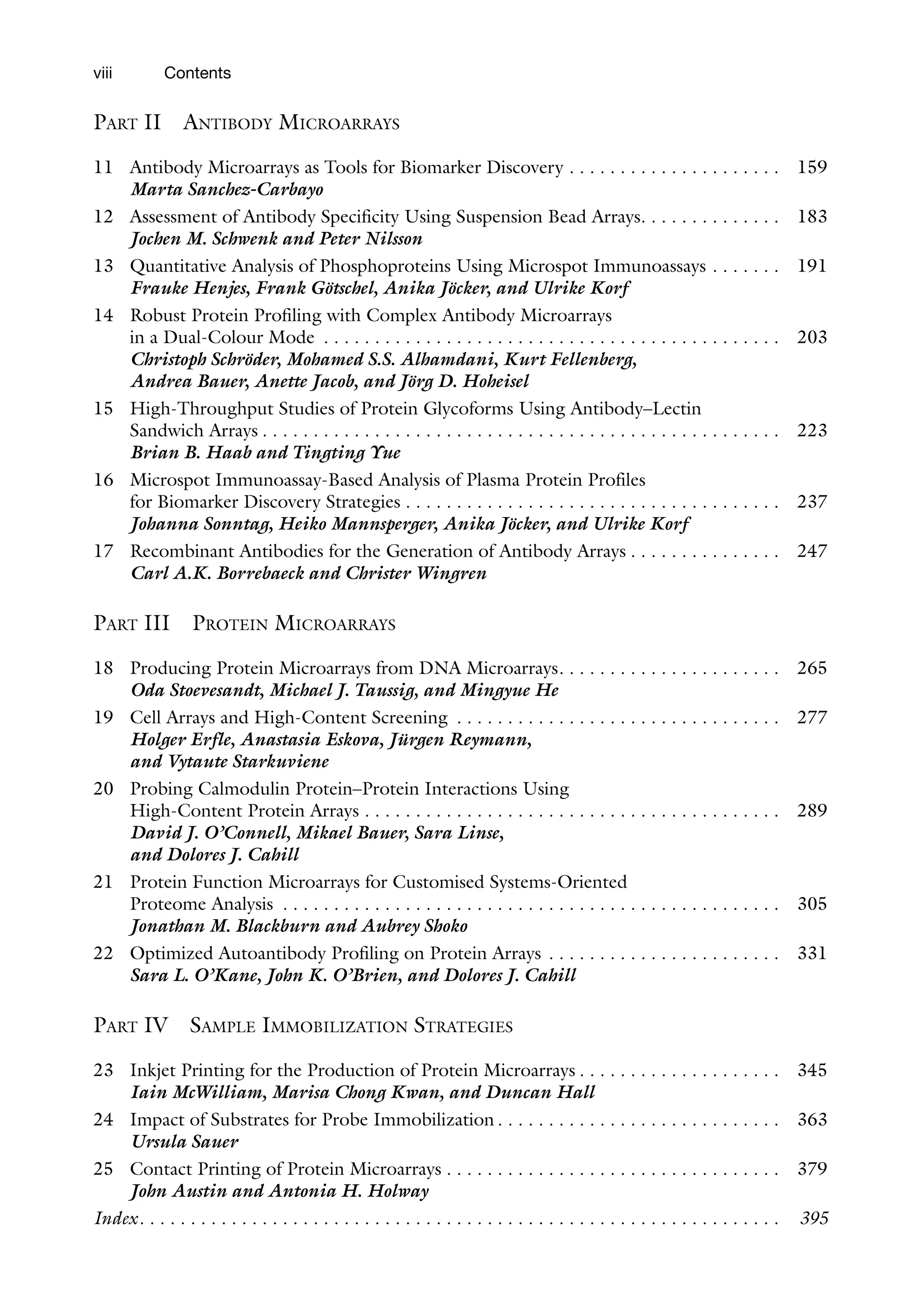 viii Contents
Part II Antibody Microarrays
11 Antibody Microarrays as Tools for Biomarker Discovery . . . . . . . . . . . . . . . . . . . . .  159
Marta Sanchez-Carbayo
12 Assessment of Antibody Specificity Using Suspension Bead Arrays . . . . . . . . . . . . .  183
Jochen M. Schwenk and Peter Nilsson
13 Quantitative Analysis of Phosphoproteins Using Microspot Immunoassays . . . . . . .  191
Frauke Henjes, Frank Götschel, Anika Jöcker, and Ulrike Korf
14 Robust Protein Profiling with Complex Antibody Microarrays
in a Dual-Colour Mode . . . . . . . . . . . . . . . . . . . . . . . . . . . . . . . . . . . . . . . . . . . . .  203
Christoph Schröder, Mohamed S.S. Alhamdani, Kurt Fellenberg,
Andrea Bauer, Anette Jacob, and Jörg D. Hoheisel
15 High-Throughput Studies of Protein Glycoforms Using Antibody–Lectin
Sandwich Arrays  . . . . . . . . . . . . . . . . . . . . . . . . . . . . . . . . . . . . . . . . . . . . . . . . . .  223
Brian B. Haab and Tingting Yue
16 Microspot Immunoassay-Based Analysis of Plasma Protein Profiles
for Biomarker Discovery Strategies  . . . . . . . . . . . . . . . . . . . . . . . . . . . . . . . . . . . .  237
Johanna Sonntag, Heiko Mannsperger, Anika Jöcker, and Ulrike Korf
17 Recombinant Antibodies for the Generation of Antibody Arrays  . . . . . . . . . . . . . .  247
Carl A.K. Borrebaeck and Christer Wingren
Part III Protein Microarrays
18 Producing Protein Microarrays from DNA Microarrays . . . . . . . . . . . . . . . . . . . . .  265
Oda Stoevesandt, Michael J. Taussig, and Mingyue He
19 Cell Arrays and High-Content Screening . . . . . . . . . . . . . . . . . . . . . . . . . . . . . . . .  277
Holger Erfle, Anastasia Eskova, Jürgen Reymann,
and Vytaute Starkuviene
20 Probing Calmodulin Protein–Protein Interactions Using
High-Content Protein Arrays . . . . . . . . . . . . . . . . . . . . . . . . . . . . . . . . . . . . . . . . .  289
David J. O’Connell, Mikael Bauer, Sara Linse,
and Dolores J. Cahill
21 Protein Function Microarrays for Customised Systems-Oriented
Proteome Analysis . . . . . . . . . . . . . . . . . . . . . . . . . . . . . . . . . . . . . . . . . . . . . . . . .  305
Jonathan M. Blackburn and Aubrey Shoko
22 Optimized Autoantibody Profiling on Protein Arrays . . . . . . . . . . . . . . . . . . . . . . .  331
Sara L. O’Kane, John K. O’Brien, and Dolores J. Cahill
Part IV Sample Immobilization Strategies
23 Inkjet Printing for the Production of Protein Microarrays  . . . . . . . . . . . . . . . . . . .  345
Iain McWilliam, Marisa Chong Kwan, and Duncan Hall
24 Impact of Substrates for Probe Immobilization  . . . . . . . . . . . . . . . . . . . . . . . . . . .  363
Ursula Sauer
25 Contact Printing of Protein Microarrays  . . . . . . . . . . . . . . . . . . . . . . . . . . . . . . . .  379
John Austin and Antonia H. Holway
Index . . . . . . . . . . . . . . . . . . . . . . . . . . . . . . . . . . . . . . . . . . . . . . . . . . . . . . . . . . . . . .  395
 