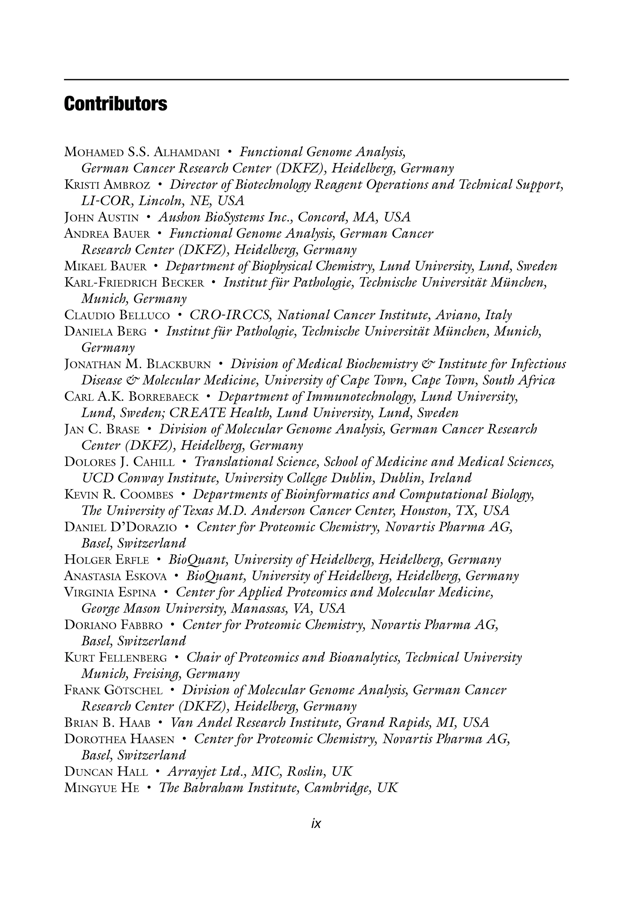 ix
Contributors
Mohamed S.S. Alhamdani • Functional Genome Analysis,
German Cancer Research Center (DKFZ), Heidelberg, Germany
Kristi Ambroz • Director of Biotechnology Reagent Operations and Technical Support,
LI-COR, Lincoln, NE, USA
John Austin • Aushon BioSystems Inc., Concord, MA, USA
Andrea Bauer • Functional Genome Analysis, German Cancer
Research Center (DKFZ), Heidelberg, Germany
Mikael Bauer • Department of Biophysical Chemistry, Lund University, Lund, Sweden
Karl-Friedrich Becker • Institut für Pathologie, Technische Universität München,
Munich, Germany
Claudio Belluco • CRO-IRCCS, National Cancer Institute, Aviano, Italy
Daniela Berg • Institut für Pathologie, Technische Universität München, Munich,
Germany
Jonathan M. Blackburn • Division of Medical Biochemistry & Institute for Infectious
Disease & Molecular Medicine, University of Cape Town, Cape Town, South Africa
Carl A.K. Borrebaeck • Department of Immunotechnology, Lund University,
Lund, Sweden; CREATE Health, Lund University, Lund, Sweden
Jan C. Brase • Division of Molecular Genome Analysis, German Cancer Research
Center (DKFZ), Heidelberg, Germany
Dolores J. Cahill • Translational Science, School of Medicine and Medical Sciences,
UCD Conway Institute, University College Dublin, Dublin, Ireland
Kevin R. Coombes • Departments of Bioinformatics and Computational Biology,
The University of Texas M.D. Anderson Cancer Center, Houston, TX, USA
Daniel D’Dorazio • Center for Proteomic Chemistry, Novartis Pharma AG,
Basel, Switzerland
Holger Erfle • BioQuant, University of Heidelberg, Heidelberg, Germany
Anastasia Eskova • BioQuant, University of Heidelberg, Heidelberg, Germany
Virginia Espina • Center for Applied Proteomics and Molecular Medicine,
George Mason University, Manassas, VA, USA
Doriano Fabbro • Center for Proteomic Chemistry, Novartis Pharma AG,
Basel, Switzerland
Kurt Fellenberg • Chair of Proteomics and Bioanalytics, Technical University
Munich, Freising, Germany
Frank Götschel • Division of Molecular Genome Analysis, German Cancer
Research Center (DKFZ), Heidelberg, Germany
Brian B. Haab • Van Andel Research Institute, Grand Rapids, MI, USA
Dorothea Haasen • Center for Proteomic Chemistry, Novartis Pharma AG,
Basel, Switzerland
Duncan Hall • Arrayjet Ltd., MIC, Roslin, UK
Mingyue He • The Babraham Institute, Cambridge, UK
 