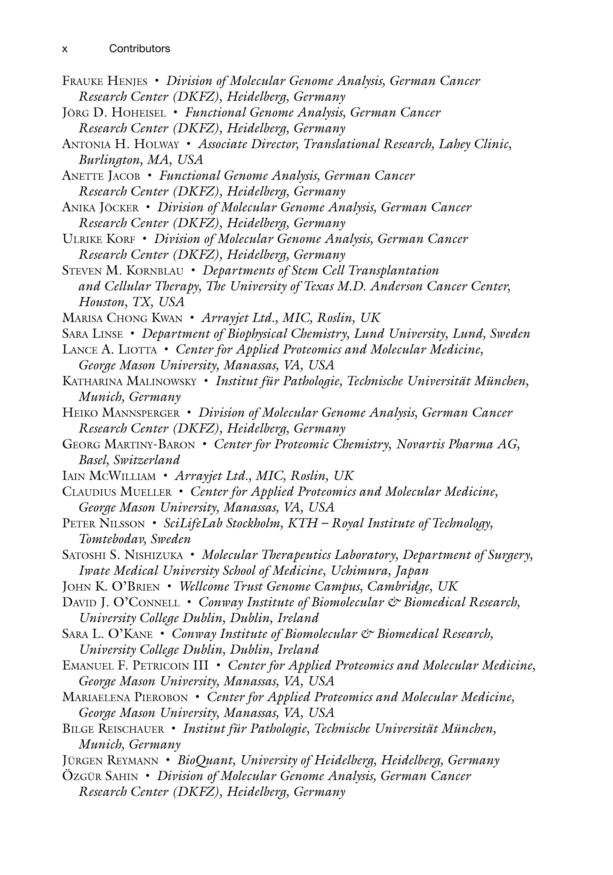 x Contributors
Frauke Henjes • Division of Molecular Genome Analysis, German Cancer
Research Center (DKFZ), Heidelberg, Germany
Jörg D. Hoheisel • Functional Genome Analysis, German Cancer
Research Center (DKFZ), Heidelberg, Germany
Antonia H. Holway • Associate Director, Translational Research, Lahey Clinic,
Burlington, MA, USA
Anette Jacob • Functional Genome Analysis, German Cancer
Research Center (DKFZ), Heidelberg, Germany
Anika Jöcker • Division of Molecular Genome Analysis, German Cancer
Research Center (DKFZ), Heidelberg, Germany
Ulrike Korf • Division of Molecular Genome Analysis, German Cancer
Research Center (DKFZ), Heidelberg, Germany
Steven M. Kornblau • Departments of Stem Cell Transplantation
and Cellular Therapy, The University of Texas M.D. Anderson Cancer Center,
Houston, TX, USA
Marisa Chong Kwan • Arrayjet Ltd., MIC, Roslin, UK
Sara Linse • Department of Biophysical Chemistry, Lund University, Lund, Sweden
Lance A. Liotta • Center for Applied Proteomics and Molecular Medicine,
George Mason University, Manassas, VA, USA
Katharina Malinowsky • Institut für Pathologie, Technische Universität München,
Munich, Germany
Heiko Mannsperger • Division of Molecular Genome Analysis, German Cancer
Research Center (DKFZ), Heidelberg, Germany
Georg Martiny-Baron • Center for Proteomic Chemistry, Novartis Pharma AG,
Basel, Switzerland
Iain McWilliam • Arrayjet Ltd., MIC, Roslin, UK
Claudius Mueller • Center for Applied Proteomics and Molecular Medicine,
George Mason University, Manassas, VA, USA
Peter Nilsson • SciLifeLab Stockholm, KTH – Royal Institute of Technology,
Tomtebodav, Sweden
Satoshi S. Nishizuka • Molecular Therapeutics Laboratory, Department of Surgery,
Iwate Medical University School of Medicine, Uchimura, Japan
John K. O’Brien • Wellcome Trust Genome Campus, Cambridge, UK
David J. O’Connell • Conway Institute of Biomolecular & Biomedical Research,
University College Dublin, Dublin, Ireland
Sara L. O’Kane • Conway Institute of Biomolecular & Biomedical Research,
University College Dublin, Dublin, Ireland
Emanuel F. Petricoin III • Center for Applied Proteomics and Molecular Medicine,
George Mason University, Manassas, VA, USA
Mariaelena Pierobon • Center for Applied Proteomics and Molecular Medicine,
George Mason University, Manassas, VA, USA
Bilge Reischauer • Institut für Pathologie, Technische Universität München,
Munich, Germany
Jürgen Reymann • BioQuant, University of Heidelberg, Heidelberg, Germany
Özgür Sahin • Division of Molecular Genome Analysis, German Cancer
Research Center (DKFZ), Heidelberg, Germany
 