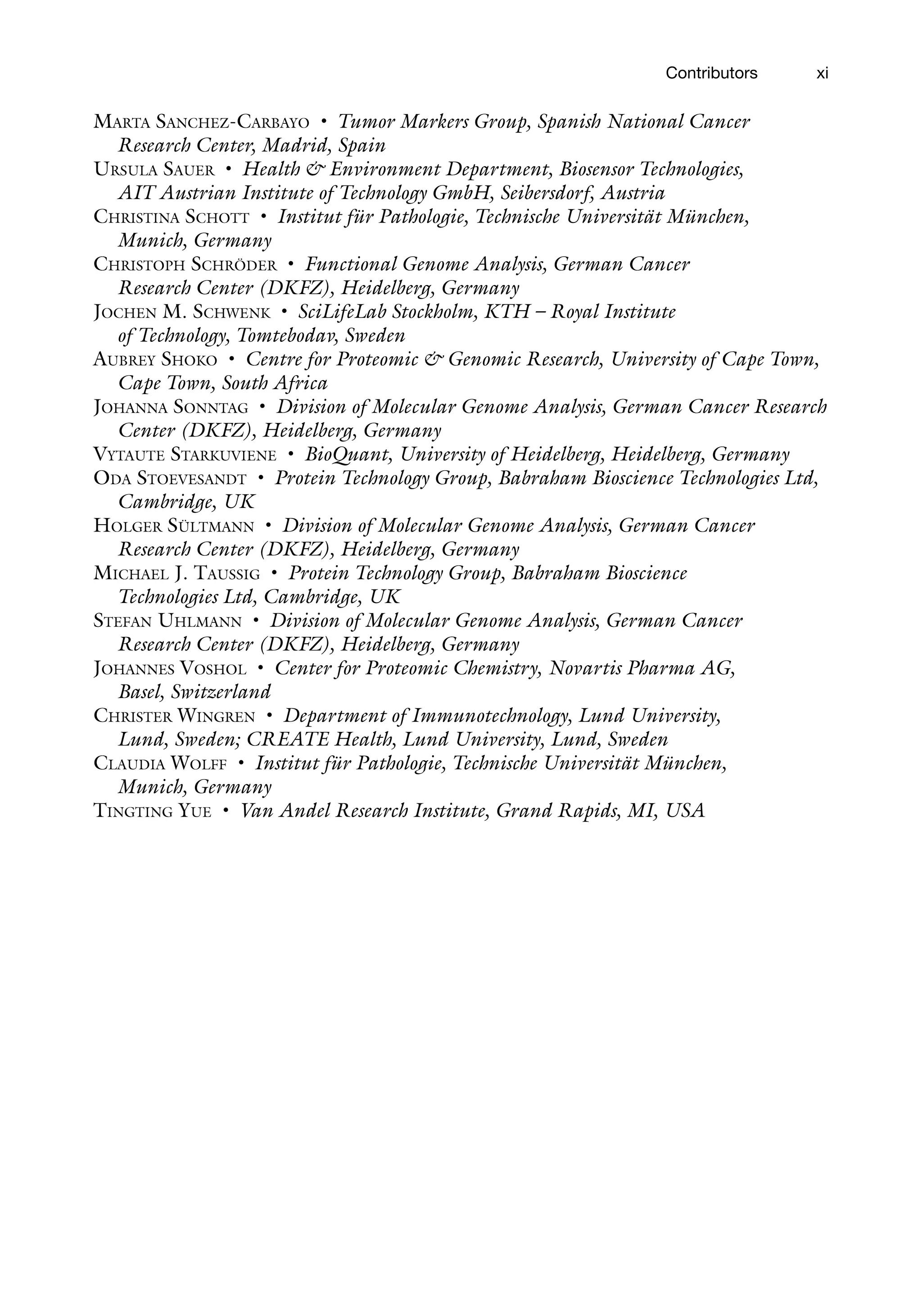 xi
Contributors
Marta Sanchez-Carbayo • Tumor Markers Group, Spanish National Cancer
Research Center, Madrid, Spain
Ursula Sauer • Health & Environment Department, Biosensor Technologies,
AIT Austrian Institute of Technology GmbH, Seibersdorf, Austria
Christina Schott • Institut für Pathologie, Technische Universität München,
Munich, Germany
Christoph Schröder • Functional Genome Analysis, German Cancer
Research Center (DKFZ), Heidelberg, Germany
Jochen M. Schwenk • SciLifeLab Stockholm, KTH – Royal Institute
of Technology, Tomtebodav, Sweden
Aubrey Shoko • Centre for Proteomic & Genomic Research, University of Cape Town,
Cape Town, South Africa
Johanna Sonntag • Division of Molecular Genome Analysis, German Cancer Research
Center (DKFZ), Heidelberg, Germany
Vytaute Starkuviene • BioQuant, University of Heidelberg, Heidelberg, Germany
Oda Stoevesandt • Protein Technology Group, Babraham Bioscience Technologies Ltd,
Cambridge, UK
Holger Sültmann • Division of Molecular Genome Analysis, German Cancer
Research Center (DKFZ), Heidelberg, Germany
Michael J. Taussig • Protein Technology Group, Babraham Bioscience
Technologies Ltd, Cambridge, UK
Stefan Uhlmann • Division of Molecular Genome Analysis, German Cancer
Research Center (DKFZ), Heidelberg, Germany
Johannes Voshol • Center for Proteomic Chemistry, Novartis Pharma AG,
Basel, Switzerland
Christer Wingren • Department of Immunotechnology, Lund University,
Lund, Sweden; CREATE Health, Lund University, Lund, Sweden
Claudia Wolff • Institut für Pathologie, Technische Universität München,
Munich, Germany
Tingting Yue • Van Andel Research Institute, Grand Rapids, MI, USA
 