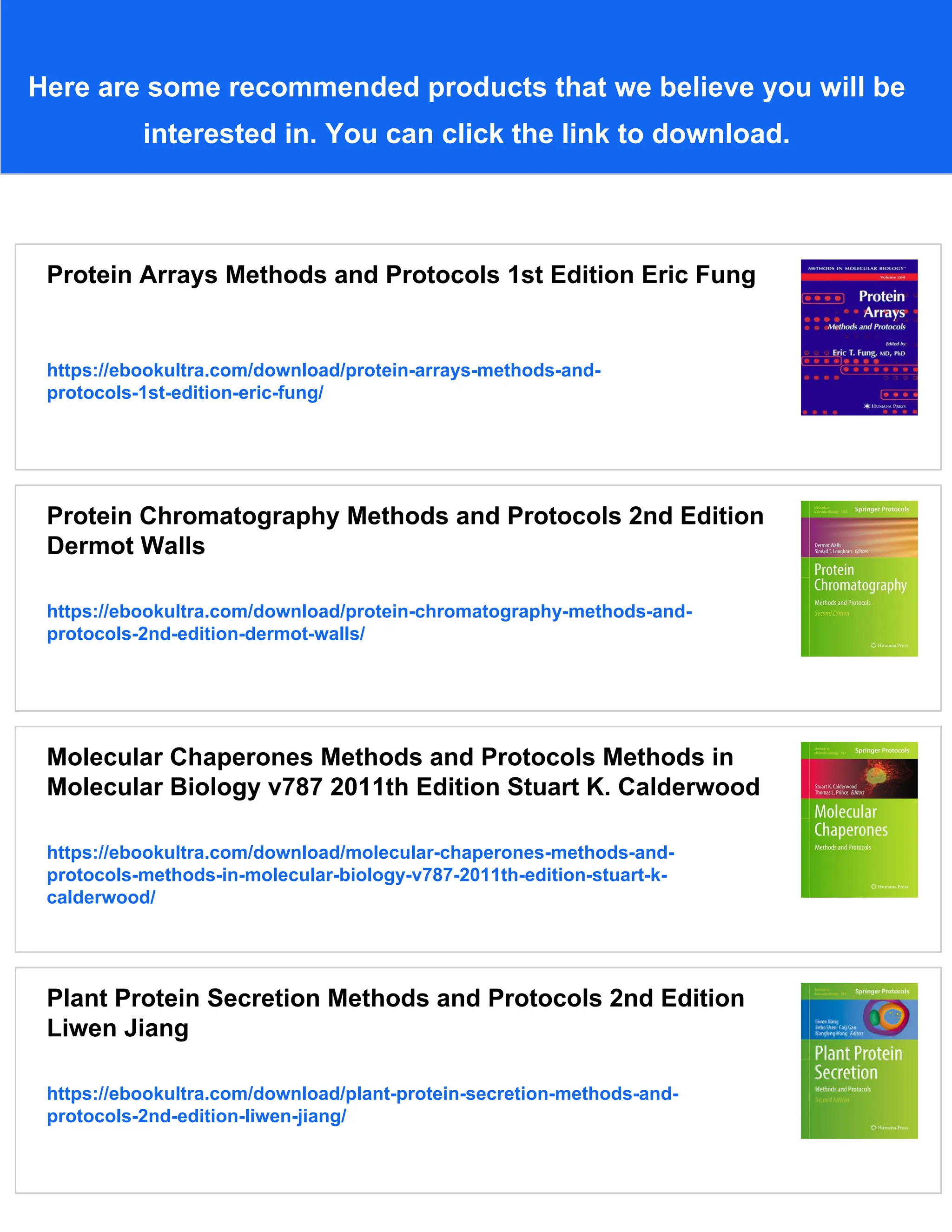 Here are some recommended products that we believe you will be
interested in. You can click the link to download.
Protein Arrays Methods and Protocols 1st Edition Eric Fung
https://ebookultra.com/download/protein-arrays-methods-and-
protocols-1st-edition-eric-fung/
Protein Chromatography Methods and Protocols 2nd Edition
Dermot Walls
https://ebookultra.com/download/protein-chromatography-methods-and-
protocols-2nd-edition-dermot-walls/
Molecular Chaperones Methods and Protocols Methods in
Molecular Biology v787 2011th Edition Stuart K. Calderwood
https://ebookultra.com/download/molecular-chaperones-methods-and-
protocols-methods-in-molecular-biology-v787-2011th-edition-stuart-k-
calderwood/
Plant Protein Secretion Methods and Protocols 2nd Edition
Liwen Jiang
https://ebookultra.com/download/plant-protein-secretion-methods-and-
protocols-2nd-edition-liwen-jiang/
 