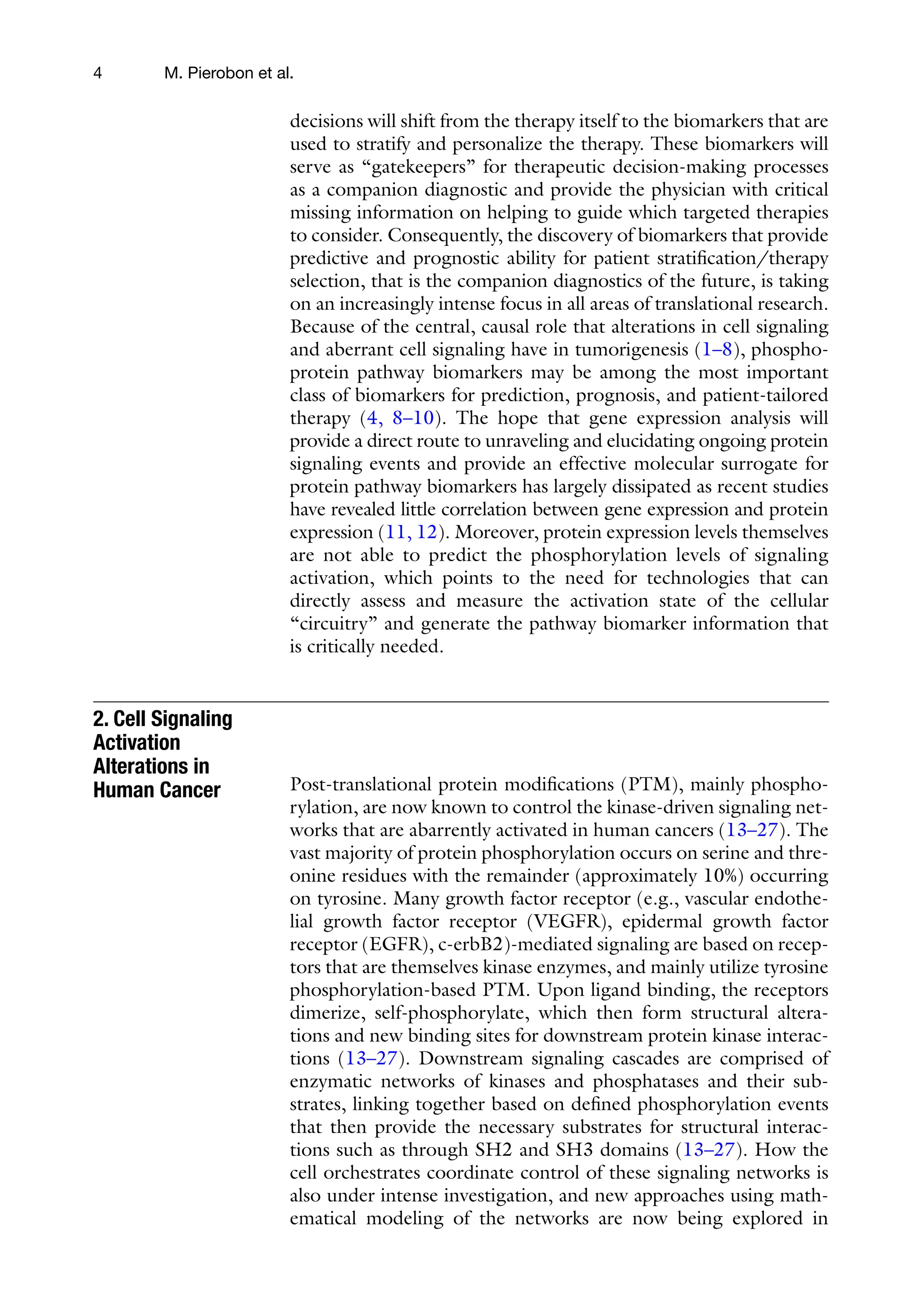 4 M. Pierobon et al.
decisions will shift from the therapy itself to the biomarkers that are
used to stratify and personalize the therapy. These biomarkers will
serve as “gatekeepers” for therapeutic decision-making processes
as a companion diagnostic and provide the physician with critical
missing information on helping to guide which targeted therapies
to consider. Consequently, the discovery of biomarkers that provide
predictive and prognostic ability for patient stratification/therapy
selection, that is the companion diagnostics of the future, is taking
on an increasingly intense focus in all areas of translational research.
Because of the central, causal role that alterations in cell signaling
and aberrant cell signaling have in tumorigenesis (1–8), phospho-
protein pathway biomarkers may be among the most important
class of biomarkers for prediction, prognosis, and patient-tailored
therapy (4, 8–10). The hope that gene expression analysis will
provide a direct route to unraveling and elucidating ongoing protein
signaling events and provide an effective molecular surrogate for
protein pathway biomarkers has largely dissipated as recent studies
have revealed little correlation between gene expression and protein
expression (11, 12). Moreover, protein expression levels themselves
are not able to predict the phosphorylation levels of signaling
activation, which points to the need for technologies that can
directly assess and measure the activation state of the cellular
“circuitry” and generate the pathway biomarker information that
is critically needed.
Post-translational protein modifications (PTM), mainly phospho-
rylation, are now known to control the kinase-driven signaling net-
works that are abarrently activated in human cancers (13–27). The
vast majority of protein phosphorylation occurs on serine and thre-
onine residues with the remainder (approximately 10%) occurring
on tyrosine. Many growth factor receptor (e.g., vascular endothe-
lial growth factor receptor (VEGFR), epidermal growth factor
receptor (EGFR), c-erbB2)-mediated signaling are based on recep-
tors that are themselves kinase enzymes, and mainly utilize tyrosine
phosphorylation-based PTM. Upon ligand binding, the receptors
dimerize, self-phosphorylate, which then form structural altera-
tions and new binding sites for downstream protein kinase interac-
tions (13–27). Downstream signaling cascades are comprised of
enzymatic networks of kinases and phosphatases and their sub-
strates, linking together based on defined phosphorylation events
that then provide the necessary substrates for structural interac-
tions such as through SH2 and SH3 domains (13–27). How the
cell orchestrates coordinate control of these signaling networks is
also under intense investigation, and new approaches using math-
ematical modeling of the networks are now being explored in
2. Cell Signaling
Activation
Alterations in
Human Cancer
 